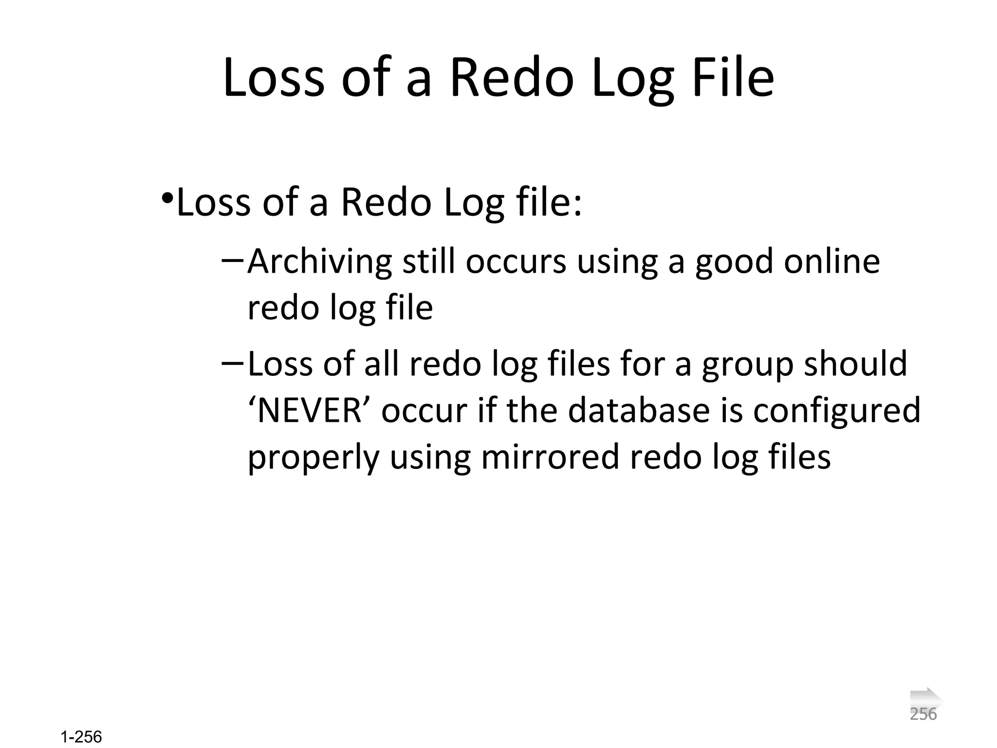 Loss of a Redo Log File Loss of a Redo Log file: Archiving still occurs using a good online redo log file Loss of all redo log files for a group should ‘NEVER’ occur if the database is configured properly using mirrored redo log files 