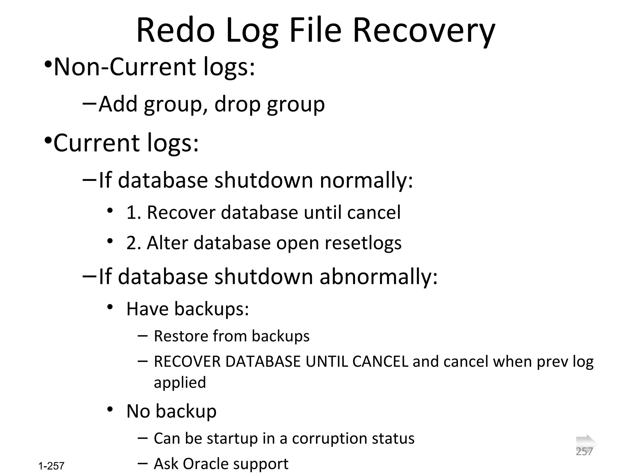 Redo Log File Recovery Non-Current logs: Add group, drop group Current logs: If database shutdown normally: 1. Recover database until cancel 2. Alter database open resetlogs If database shutdown abnormally: Have backups: Restore from backups RECOVER DATABASE UNTIL CANCEL and cancel when prev log applied No backup Can be startup in a corruption status Ask Oracle support 
