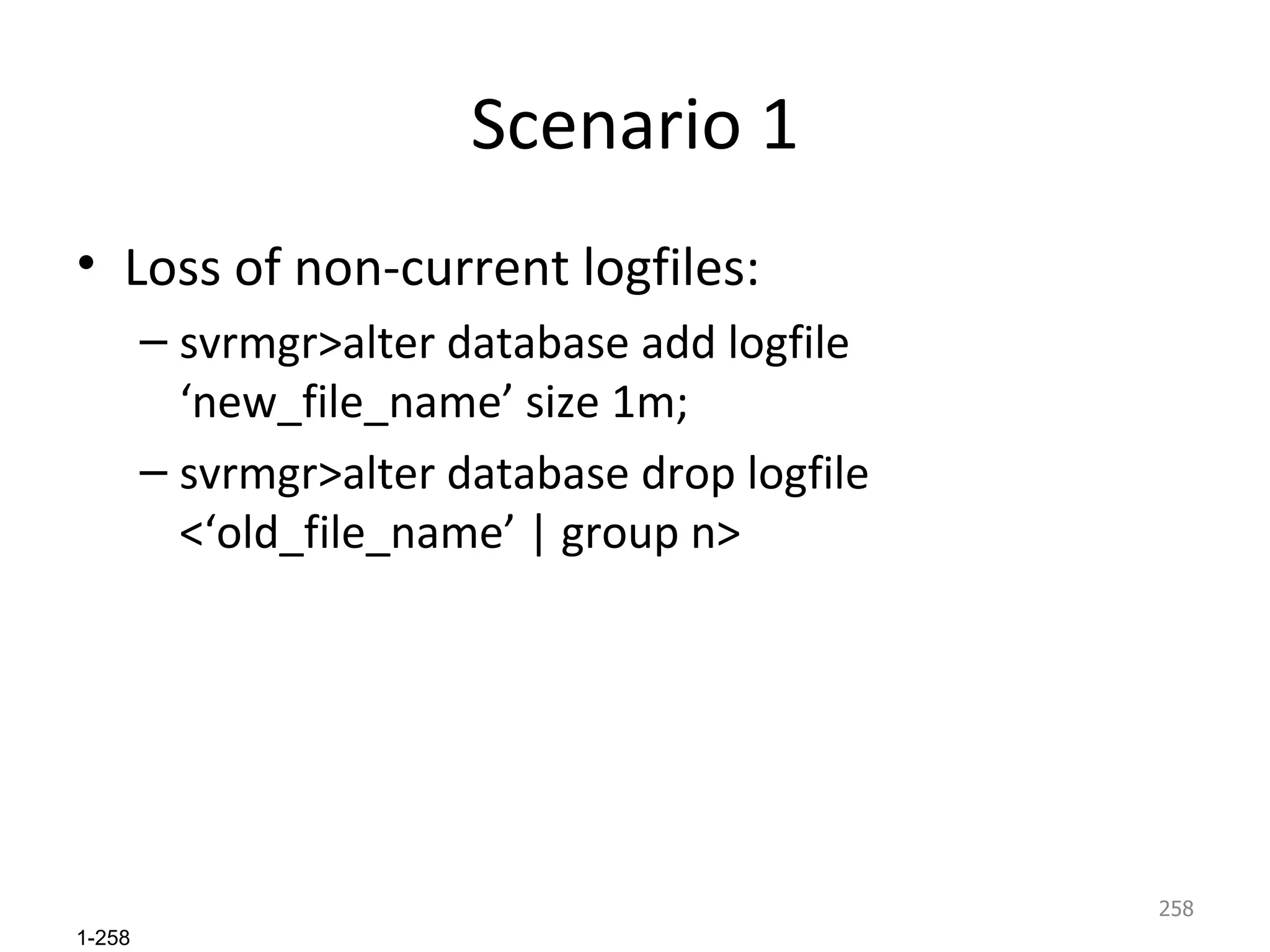 Scenario 1 Loss of non-current logfiles: svrmgr>alter database add logfile ‘new_file_name’ size 1m; svrmgr>alter database drop logfile <‘old_file_name’ | group n> 