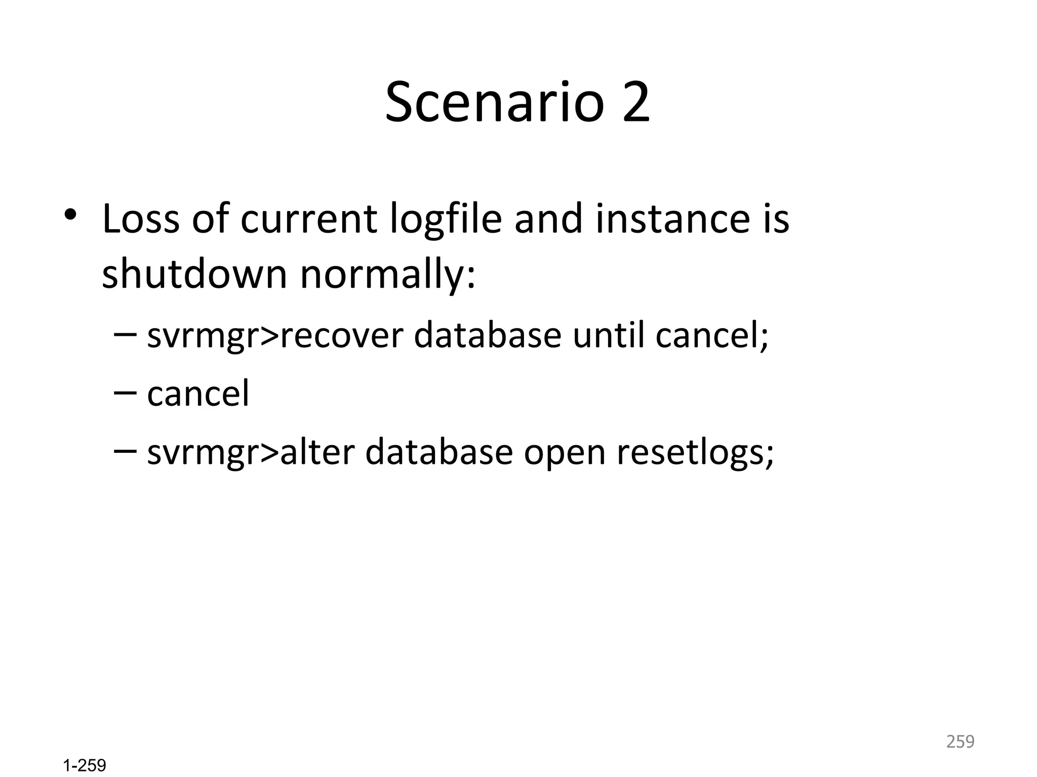 Scenario 2 Loss of current logfile and instance is shutdown normally: svrmgr>recover database until cancel; cancel svrmgr>alter database open resetlogs; 