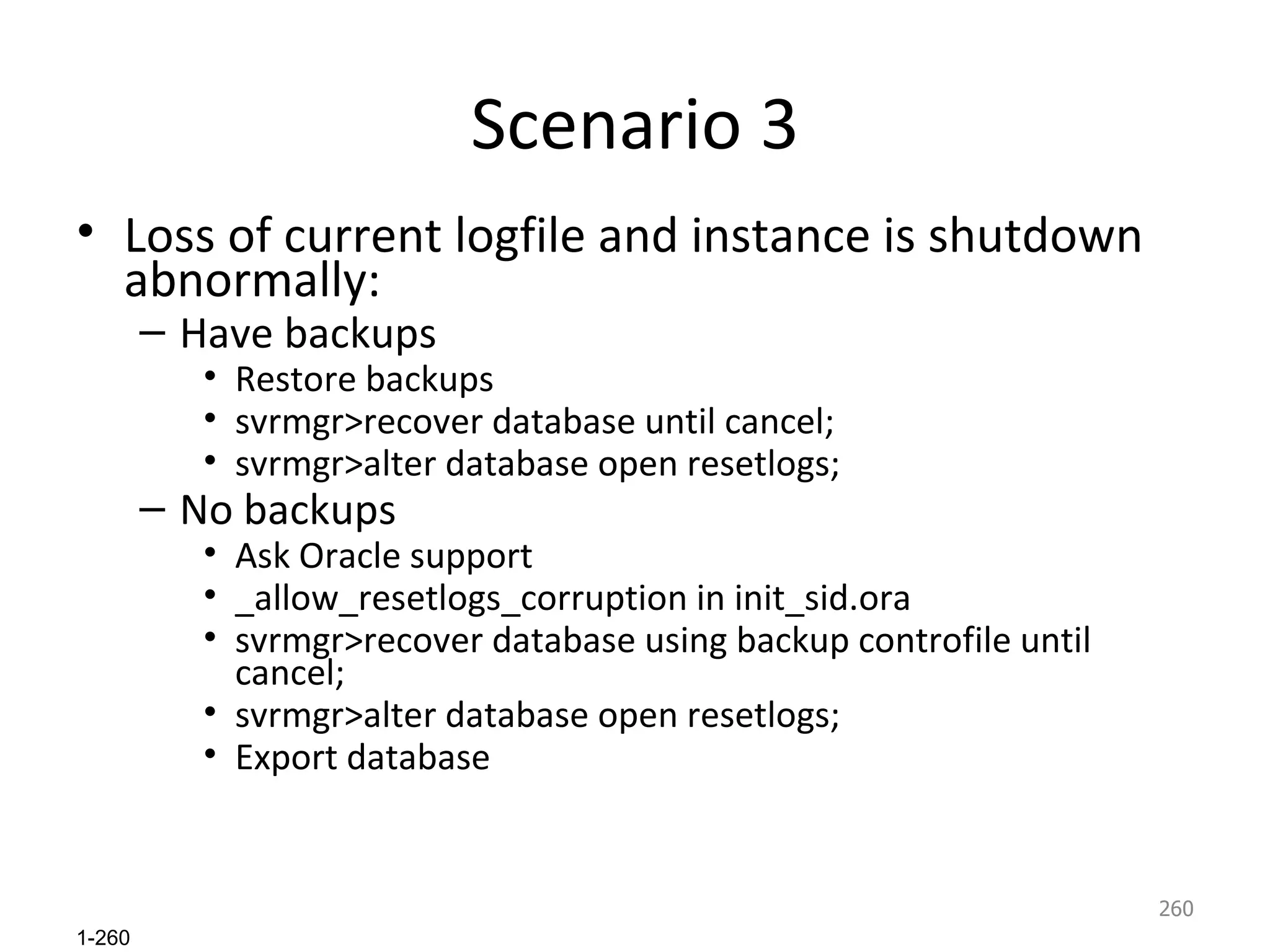 Scenario 3 Loss of current logfile and instance is shutdown abnormally: Have backups Restore backups svrmgr>recover database until cancel; svrmgr>alter database open resetlogs; No backups Ask Oracle support _allow_resetlogs_corruption in init_sid.ora svrmgr>recover database using backup controfile until cancel; svrmgr>alter database open resetlogs; Export database 