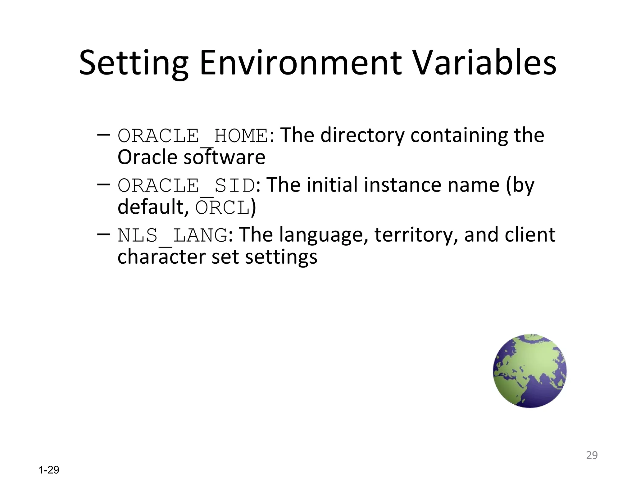 Setting Environment Variables ORACLE_HOME : The directory containing the Oracle software ORACLE_SID : The initial instance name (by default,  ORCL ) NLS_LANG : The language, territory, and client character set settings 