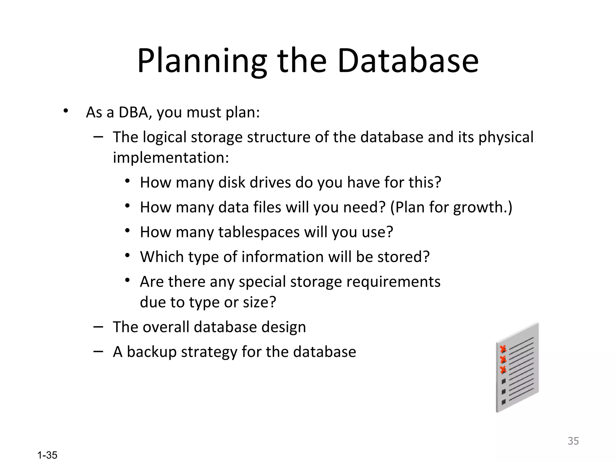 Planning the Database As a DBA, you must plan: The logical storage structure of the database and its physical implementation: How many disk drives do you have for this? How many data files will you need? (Plan for growth.) How many tablespaces will you use? Which type of information will be stored? Are there any special storage requirements due to type or size? The overall database design A backup strategy for the database 