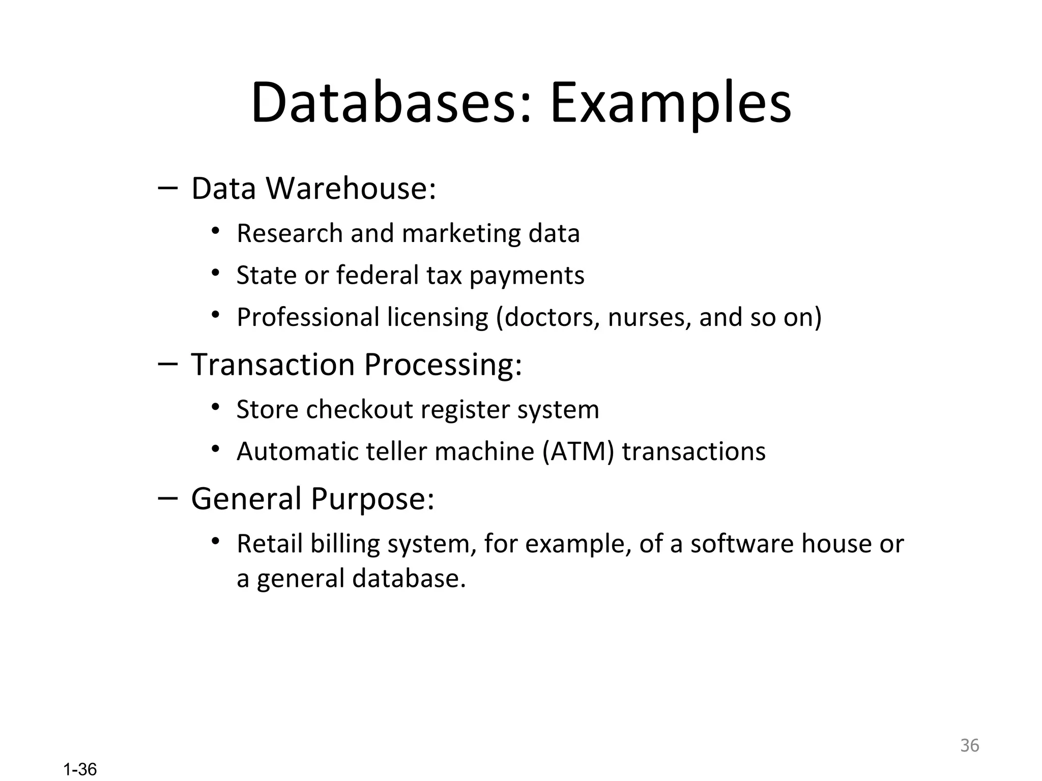 Databases: Examples Data Warehouse: Research and marketing data State or federal tax payments  Professional licensing (doctors, nurses, and so on) Transaction Processing: Store checkout register system Automatic teller machine (ATM) transactions General Purpose:  Retail billing system, for example, of a software house or a general database. 