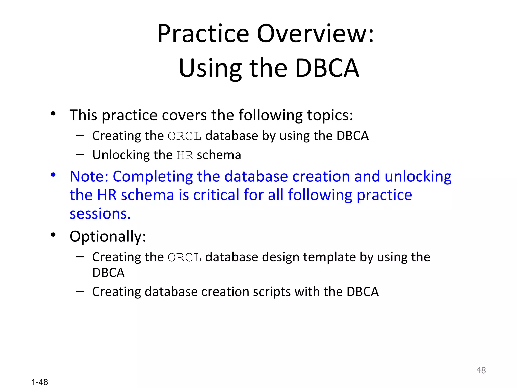 Practice Overview:  Using the DBCA This practice covers the following topics : Creating the  ORCL  database by using the DBCA Unlocking the  HR  schema Note: Completing the database creation and unlocking the HR schema is critical for all following practice sessions. Optionally: Creating the  ORCL  database design template by using the DBCA Creating database creation scripts with the DBCA 