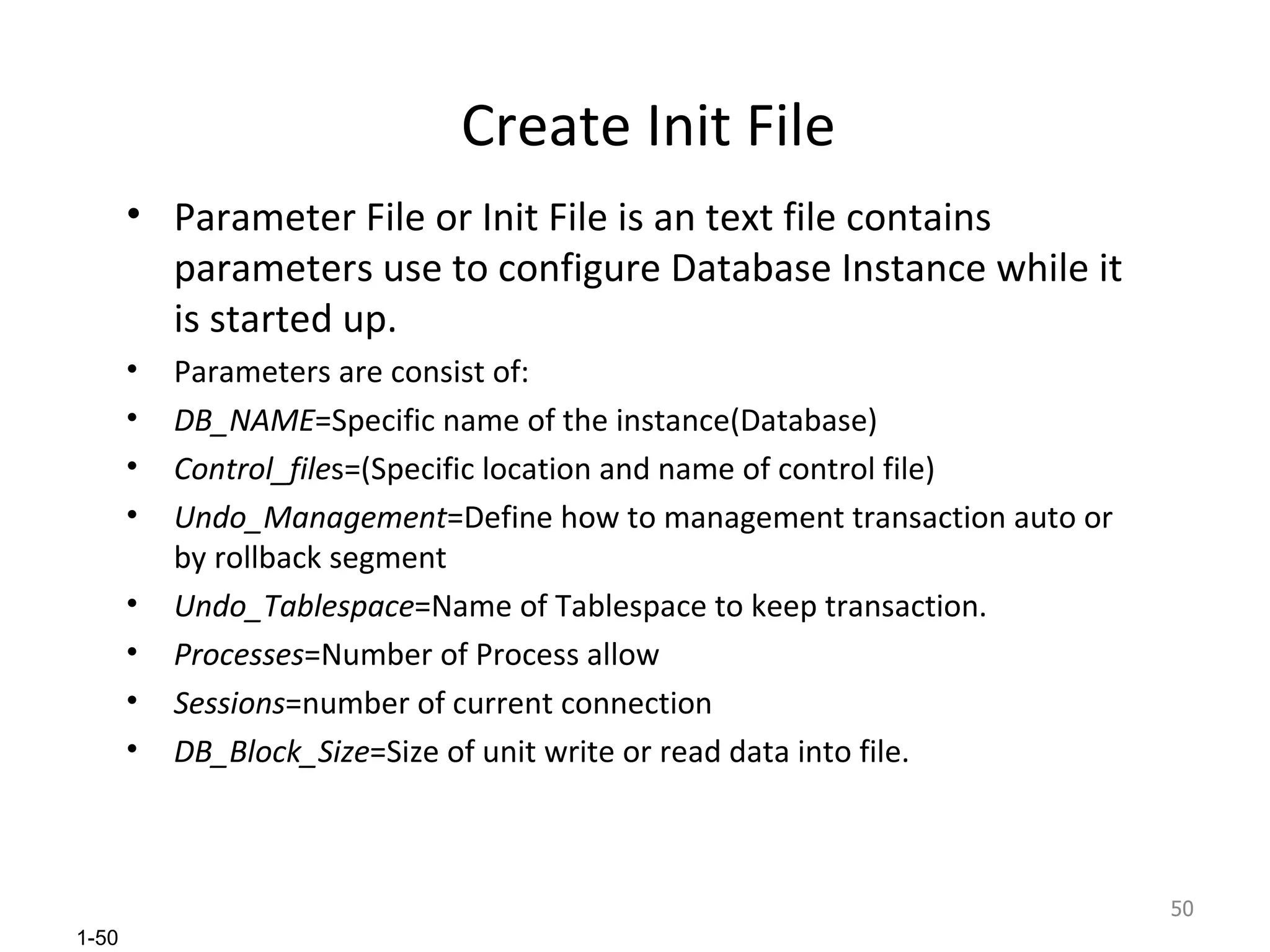 Create Init File Parameter File or Init File is an text file contains parameters use to configure Database Instance while it is started up. Parameters are consist of: DB_NAME =Specific name of the instance(Database) Control_file s=(Specific location and name of control file) Undo_Management =Define how to management transaction auto or by rollback segment Undo_Tablespace =Name of Tablespace to keep transaction. Processes =Number of Process allow Sessions =number of current connection DB_Block_Size =Size of unit write or read data into file. 