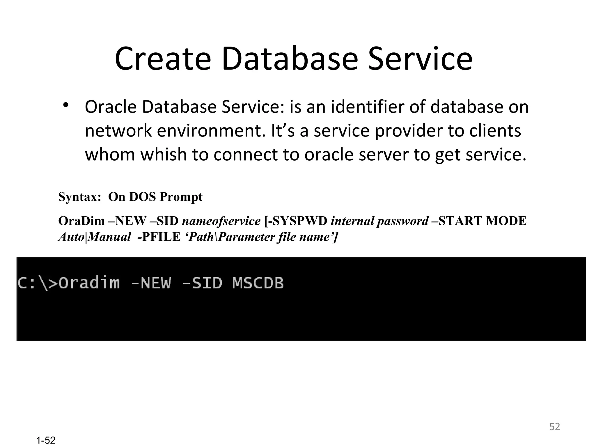 Create Database Service  Oracle Database Service: is an identifier of database on network environment. It’s a service provider to clients whom whish to connect to oracle server to get service. Syntax:  On DOS Prompt OraDim –NEW –SID  nameofservice  [-SYSPWD  internal password  –START MODE  Auto|Manual  - PFILE  ‘Path\Parameter file name’] 