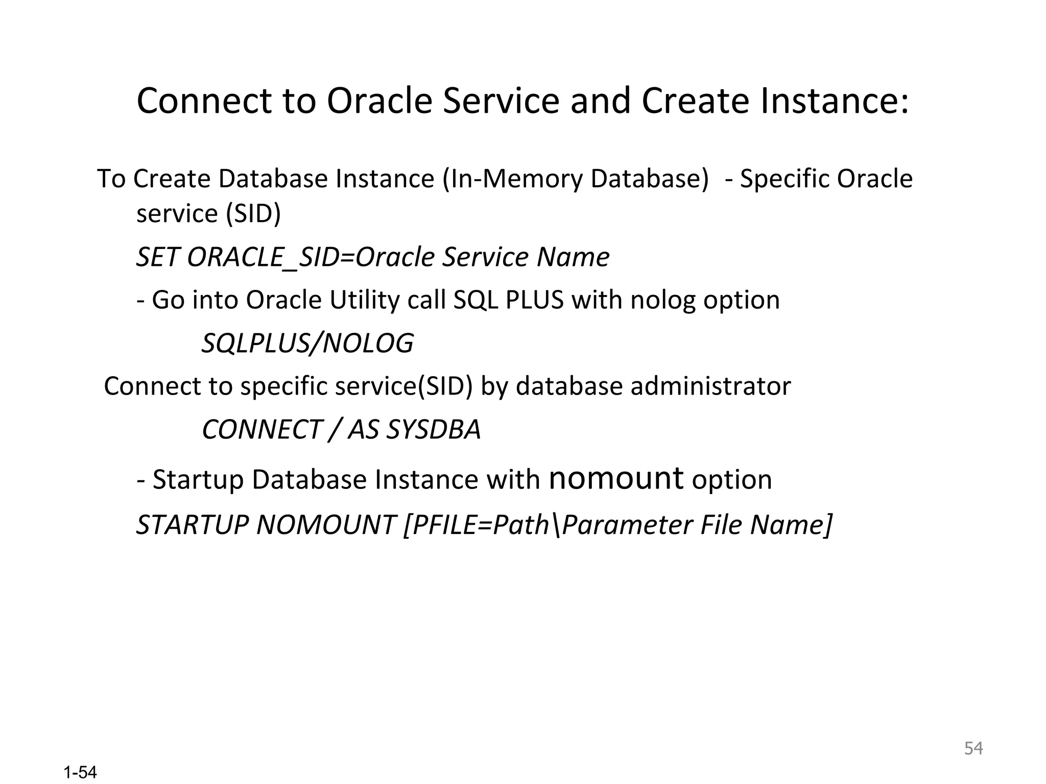 Connect to Oracle Service and Create Instance: To Create Database Instance (In-Memory Database) - Specific Oracle service (SID) SET ORACLE_SID=Oracle Service Name - Go into Oracle Utility call SQL PLUS with nolog option SQLPLUS/NOLOG Connect to specific service(SID) by database administrator CONNECT / AS SYSDBA -  Startup Database Instance with  nomount  option STARTUP NOMOUNT [PFILE=Path\Parameter File Name] 