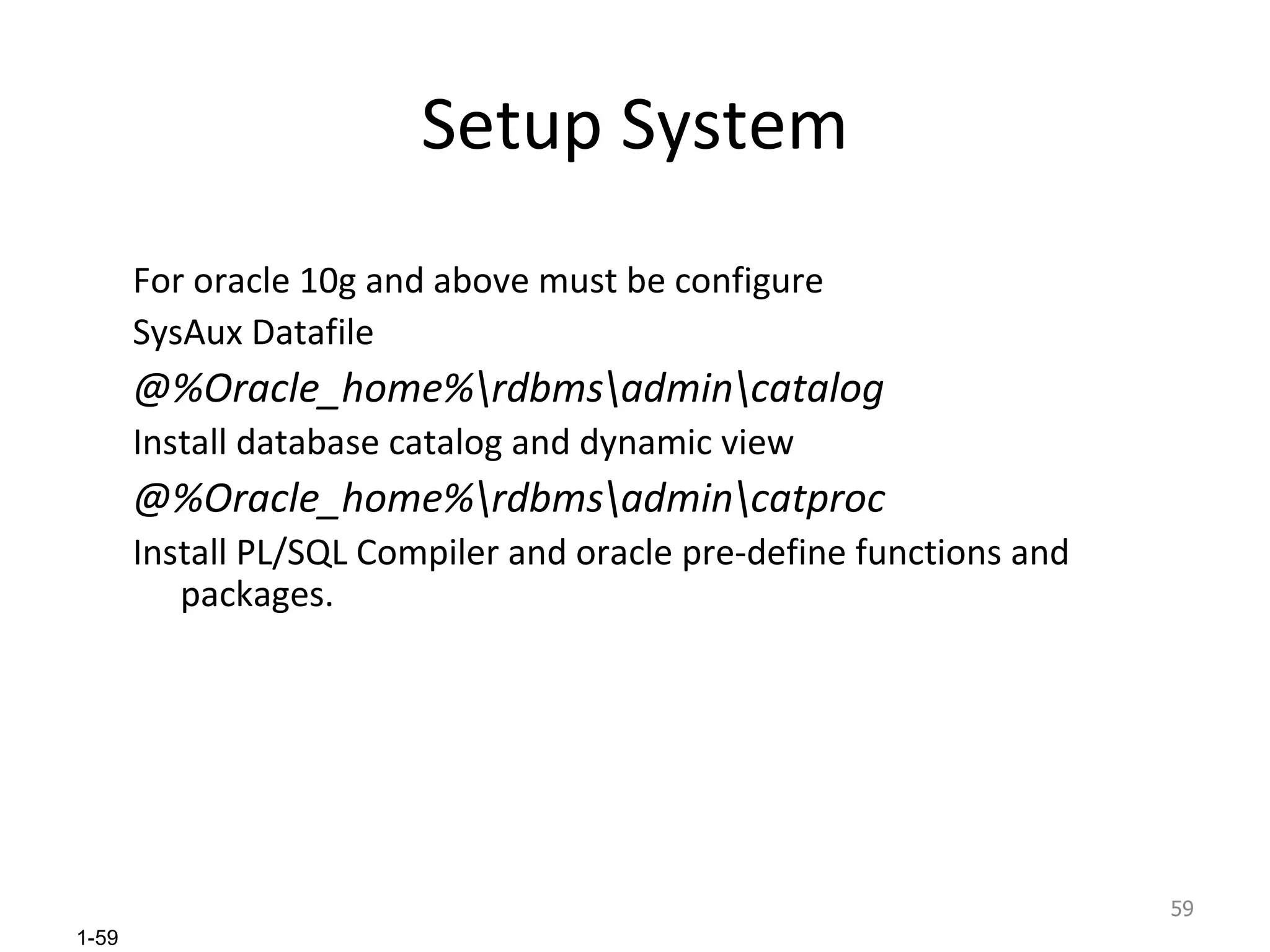 Setup System For oracle 10g and above must be configure SysAux Datafile  @%Oracle_home%\rdbms\admin\catalog Install database catalog and dynamic view @%Oracle_home%\rdbms\admin\catproc Install PL/SQL Compiler and oracle pre-define functions and packages. 