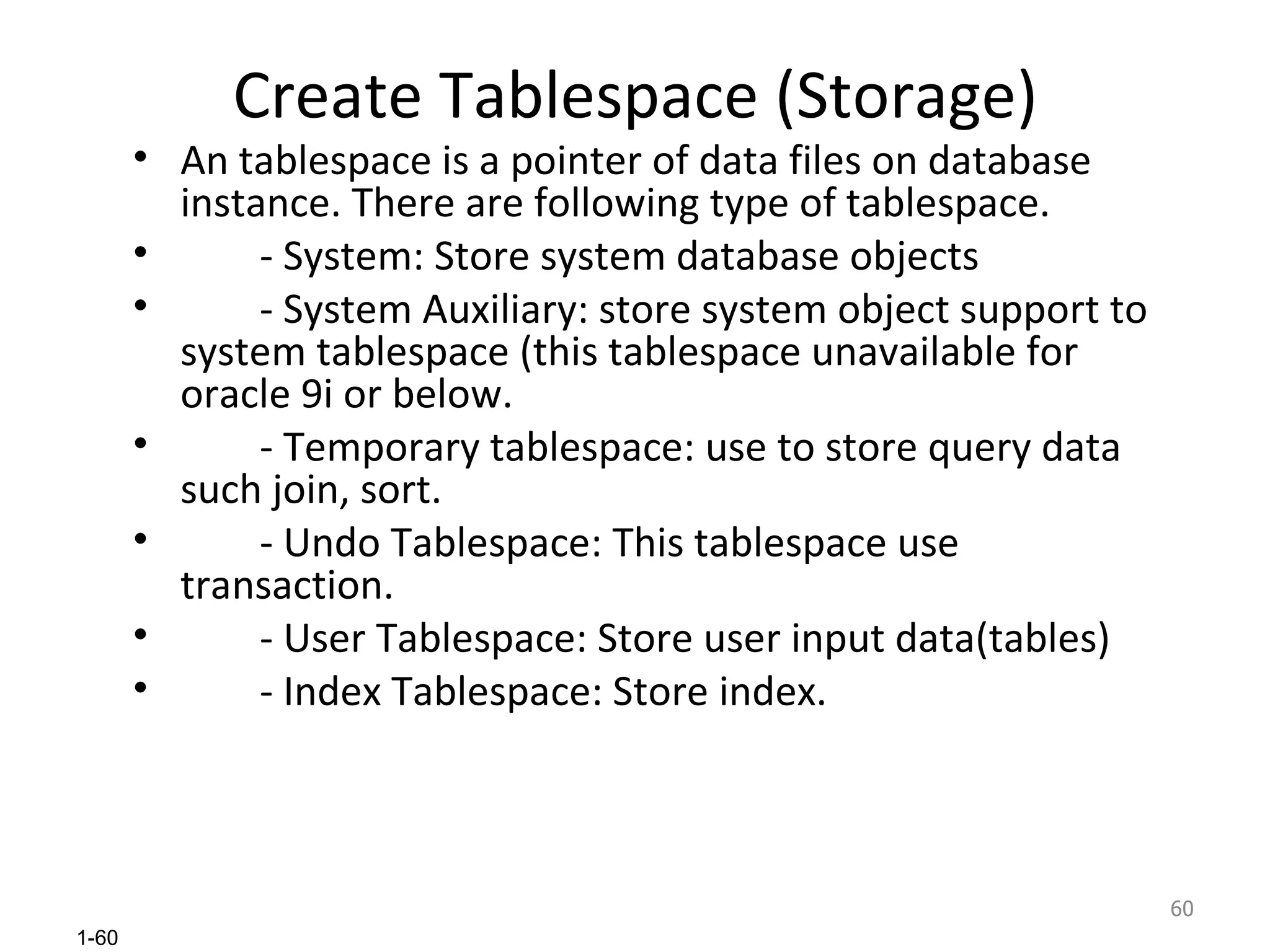 Create Tablespace (Storage) An tablespace is a pointer of data files on database instance. There are following type of tablespace. - System: Store system database objects - System Auxiliary: store system object support to system tablespace (this tablespace unavailable for oracle 9i or below. - Temporary tablespace: use to store query data such join, sort. - Undo Tablespace: This tablespace use transaction. - User Tablespace: Store user input data(tables) - Index Tablespace: Store index. 