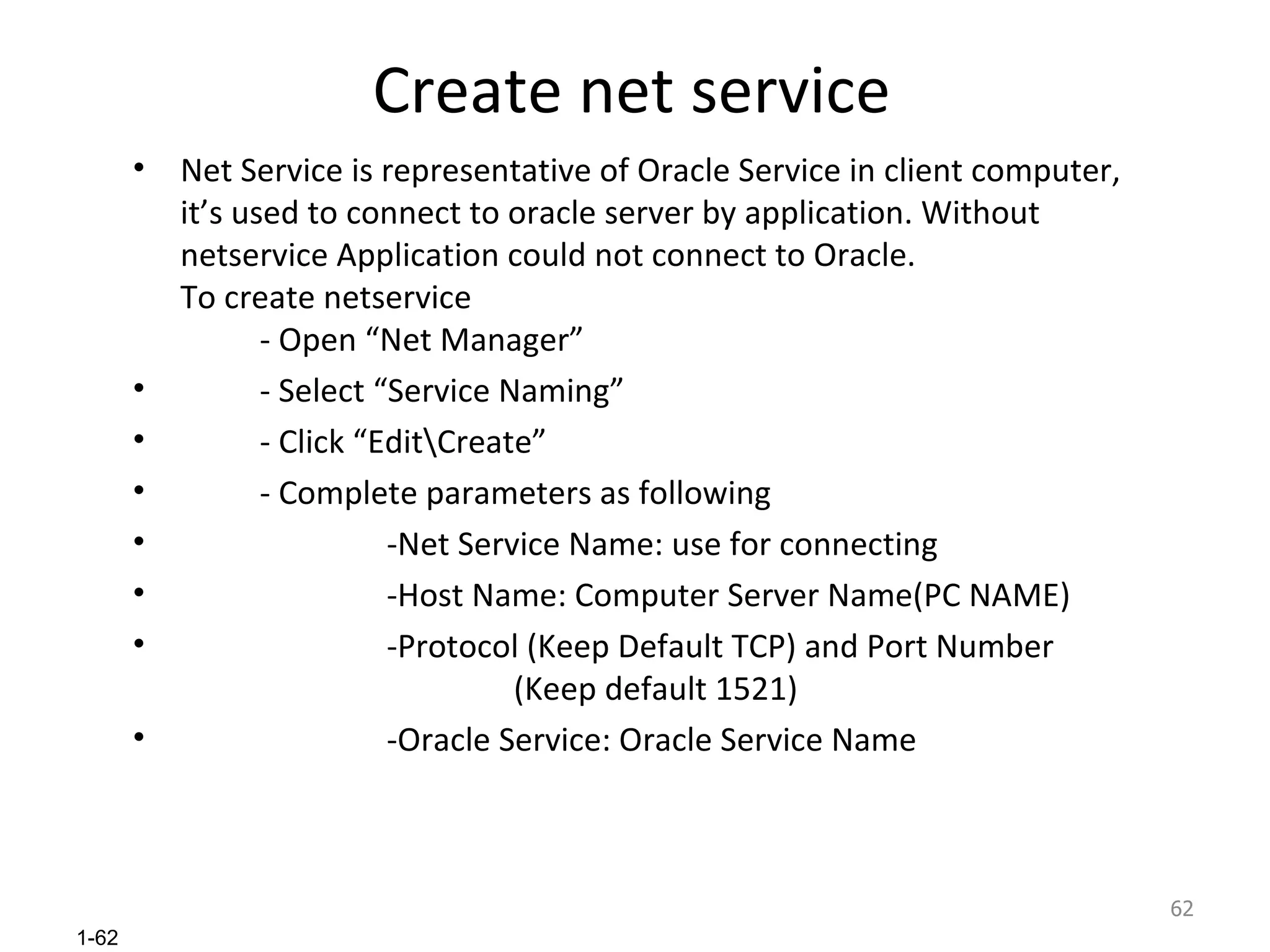 Create net service Net Service is representative of Oracle Service in client computer, it’s used to connect to oracle server by application. Without netservice Application could not connect to Oracle. To create netservice - Open “Net Manager” - Select “Service Naming” - Click “Edit\Create” - Complete parameters as following -Net Service Name: use for connecting -Host Name: Computer Server Name(PC NAME)  -Protocol (Keep Default TCP) and Port Number  (Keep default 1521) -Oracle Service: Oracle Service Name 