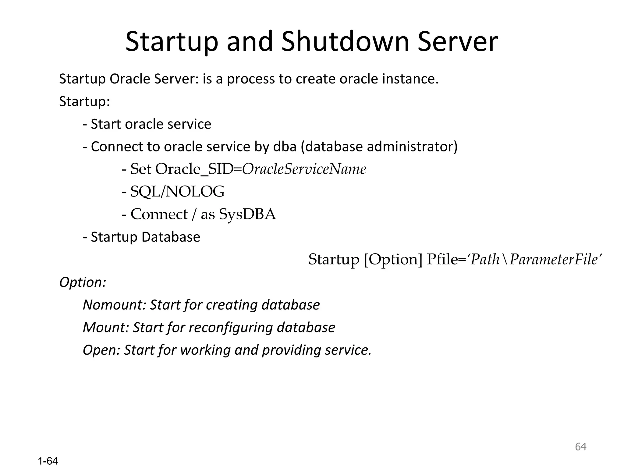 Startup and Shutdown Server Startup Oracle Server: is a process to create oracle instance. Startup: - Start oracle service - Connect to oracle service by dba (database administrator) - Set Oracle_SID= OracleServiceName - SQL/NOLOG - Connect / as SysDBA -  Startup Database Startup [Option] Pfile= ‘Path\ParameterFile’ Option: Nomount: Start for creating database Mount: Start for reconfiguring database Open: Start for working and providing service. 