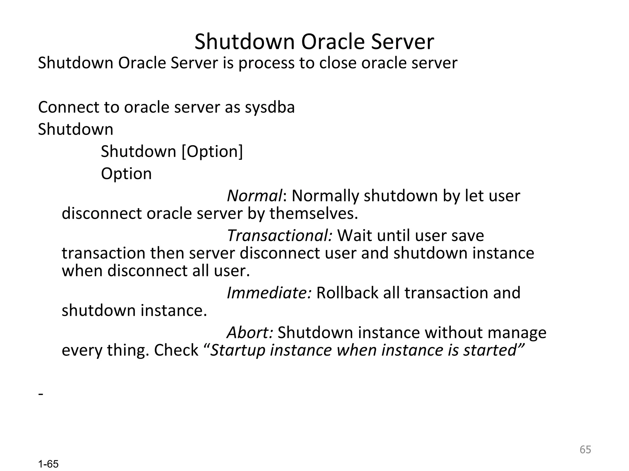 Shutdown Oracle Server Shutdown Oracle Server is process to close oracle server Connect to oracle server as sysdba Shutdown Shutdown [Option] Option Normal : Normally shutdown by let user disconnect oracle server by themselves. Transactional:  Wait until user save transaction then server disconnect user and shutdown instance when disconnect all user. Immediate:  Rollback all transaction and shutdown instance. Abort:  Shutdown instance without manage every thing. Check “ Startup instance when instance is started” 