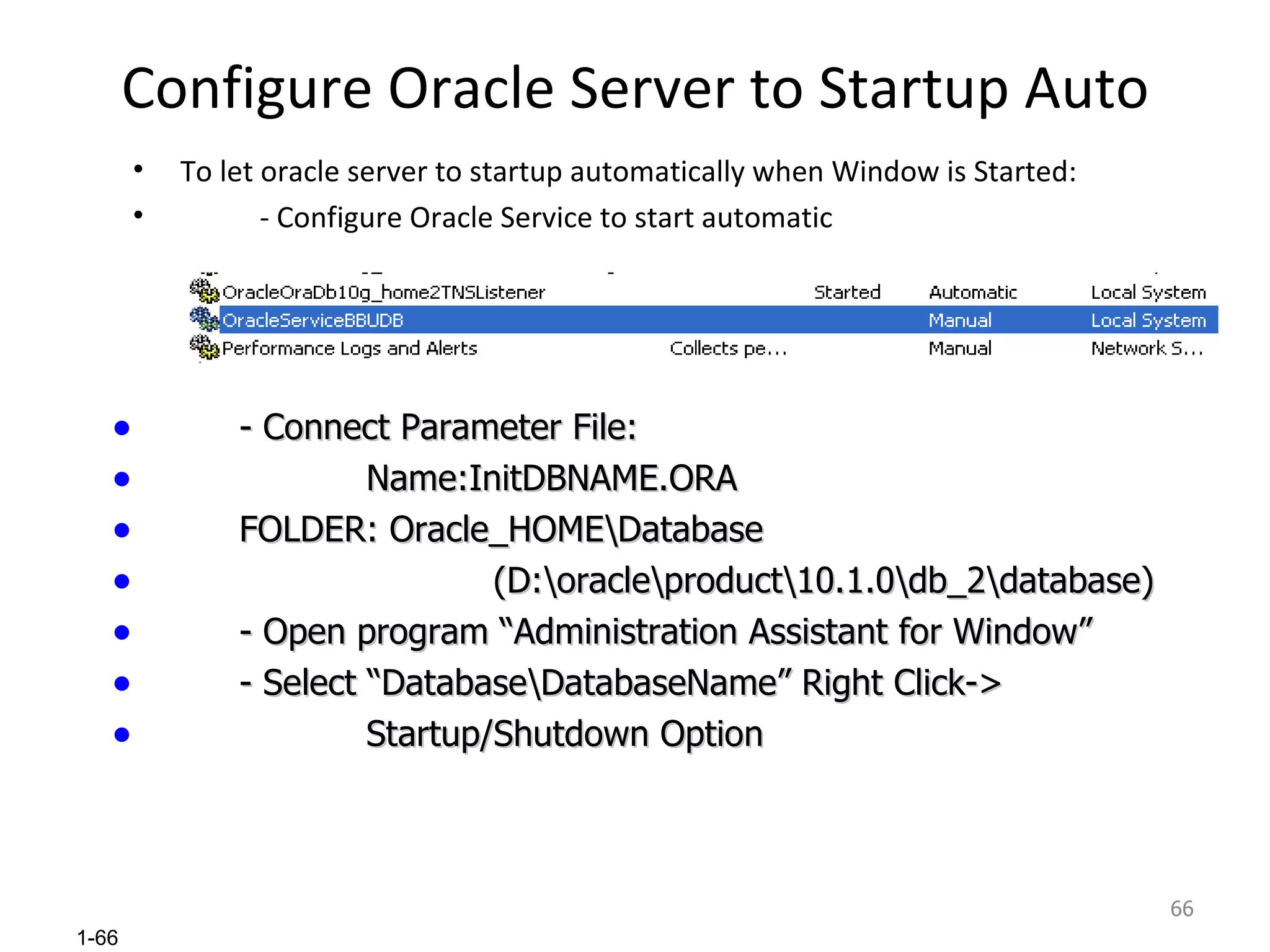 Configure Oracle Server to Startup Auto To let oracle server to startup automatically when Window is Started: - Configure Oracle Service to start automatic - Connect Parameter File: Name:InitDBNAME.ORA FOLDER: Oracle_HOME\Database (D:\oracle\product\10.1.0\db_2\database) - Open program “Administration Assistant for Window” - Select “Database\DatabaseName” Right Click-> Startup/Shutdown Option 