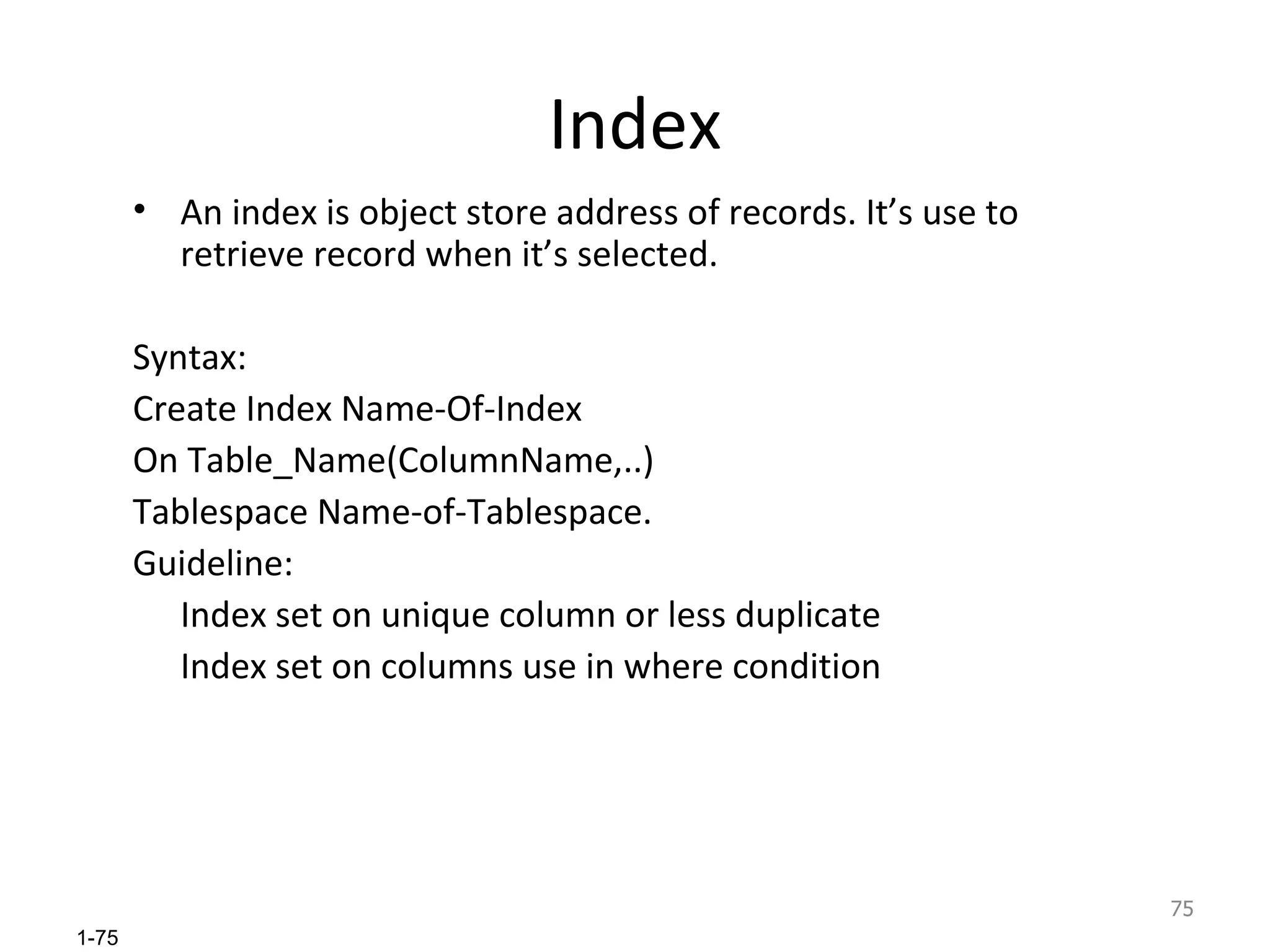 Index An index is object store address of records. It’s use to retrieve record when it’s selected. Syntax: Create Index Name-Of-Index On Table_Name(ColumnName,..) Tablespace Name-of-Tablespace. Guideline: Index set on unique column or less duplicate Index set on columns use in where condition 