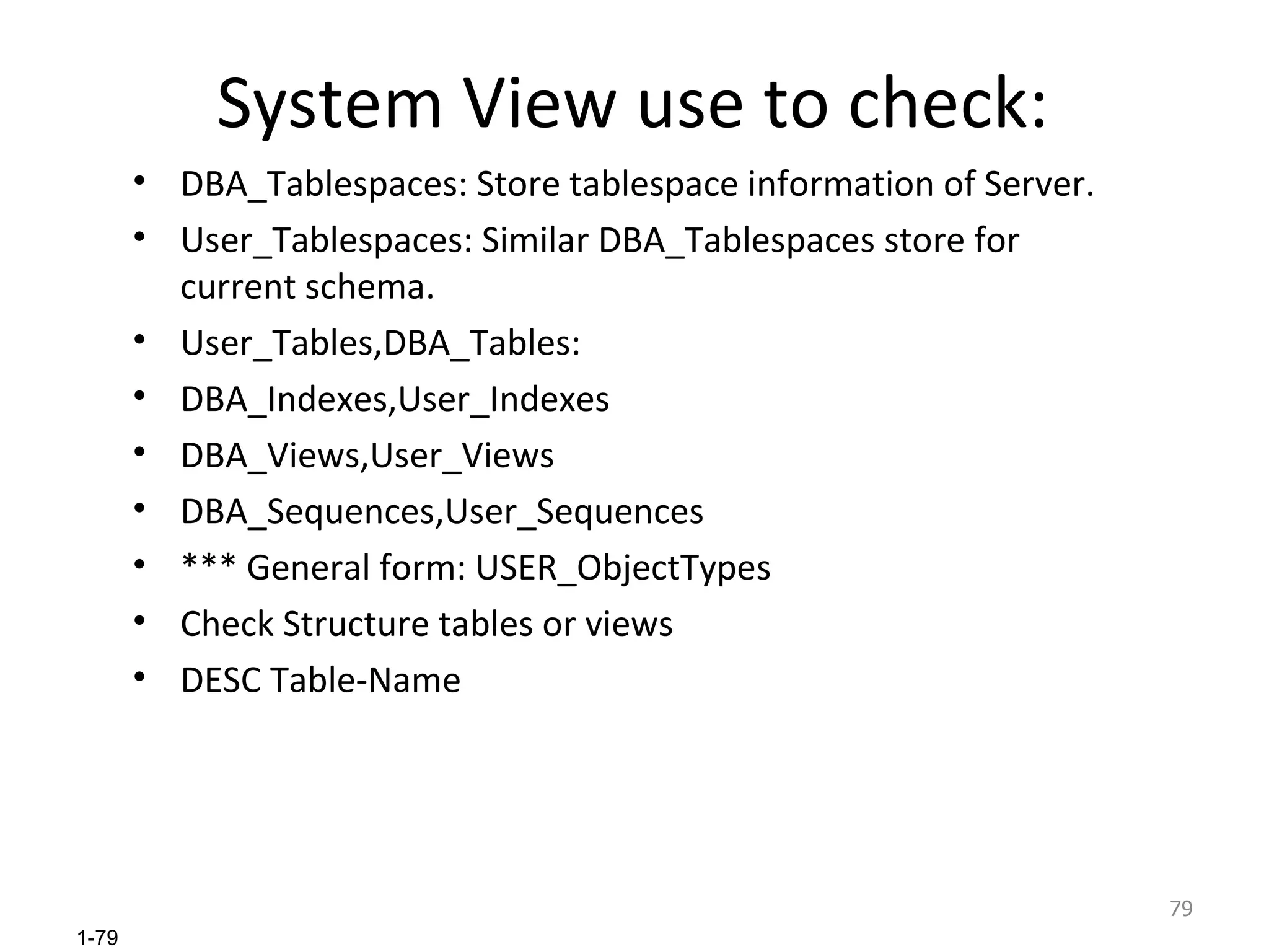 System View use to check: DBA_Tablespaces: Store tablespace information of Server. User_Tablespaces: Similar DBA_Tablespaces store for current schema. User_Tables,DBA_Tables: DBA_Indexes,User_Indexes DBA_Views,User_Views DBA_Sequences,User_Sequences *** General form: USER_ObjectTypes Check Structure tables or views DESC Table-Name 