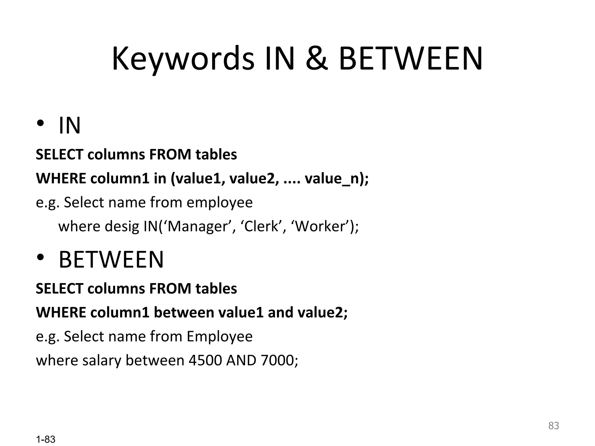 Keywords IN & BETWEEN IN SELECT columns FROM tables WHERE column1 in (value1, value2, .... value_n); e.g. Select name from employee where desig IN(‘Manager’, ‘Clerk’, ‘Worker’); BETWEEN SELECT columns FROM tables WHERE column1 between value1 and value2; e.g. Select name from Employee  where salary between 4500 AND 7000;  