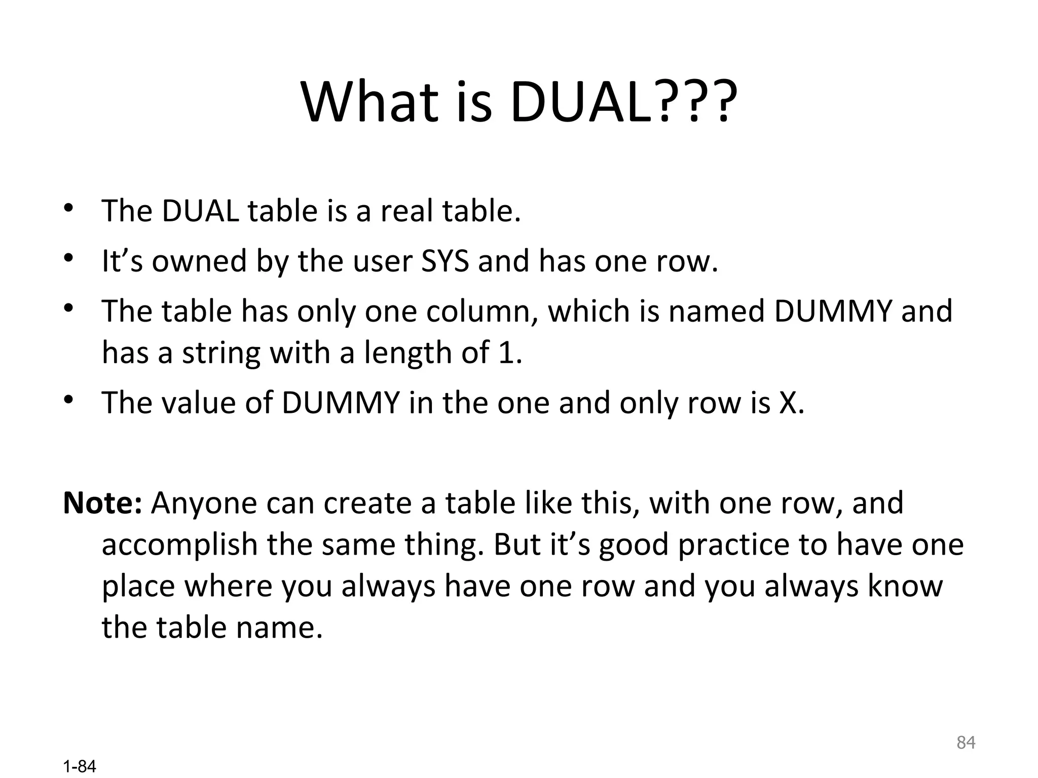 What is DUAL??? The DUAL table is a real table.  It’s owned by the user SYS and has one row.  The table has only one column, which is named DUMMY and has a string with a length of 1.  The value of DUMMY in the one and only row is X. Note:  Anyone can create a table like this, with one row, and accomplish the same thing. But it’s good practice to have one place where you always have one row and you always know the table name. 