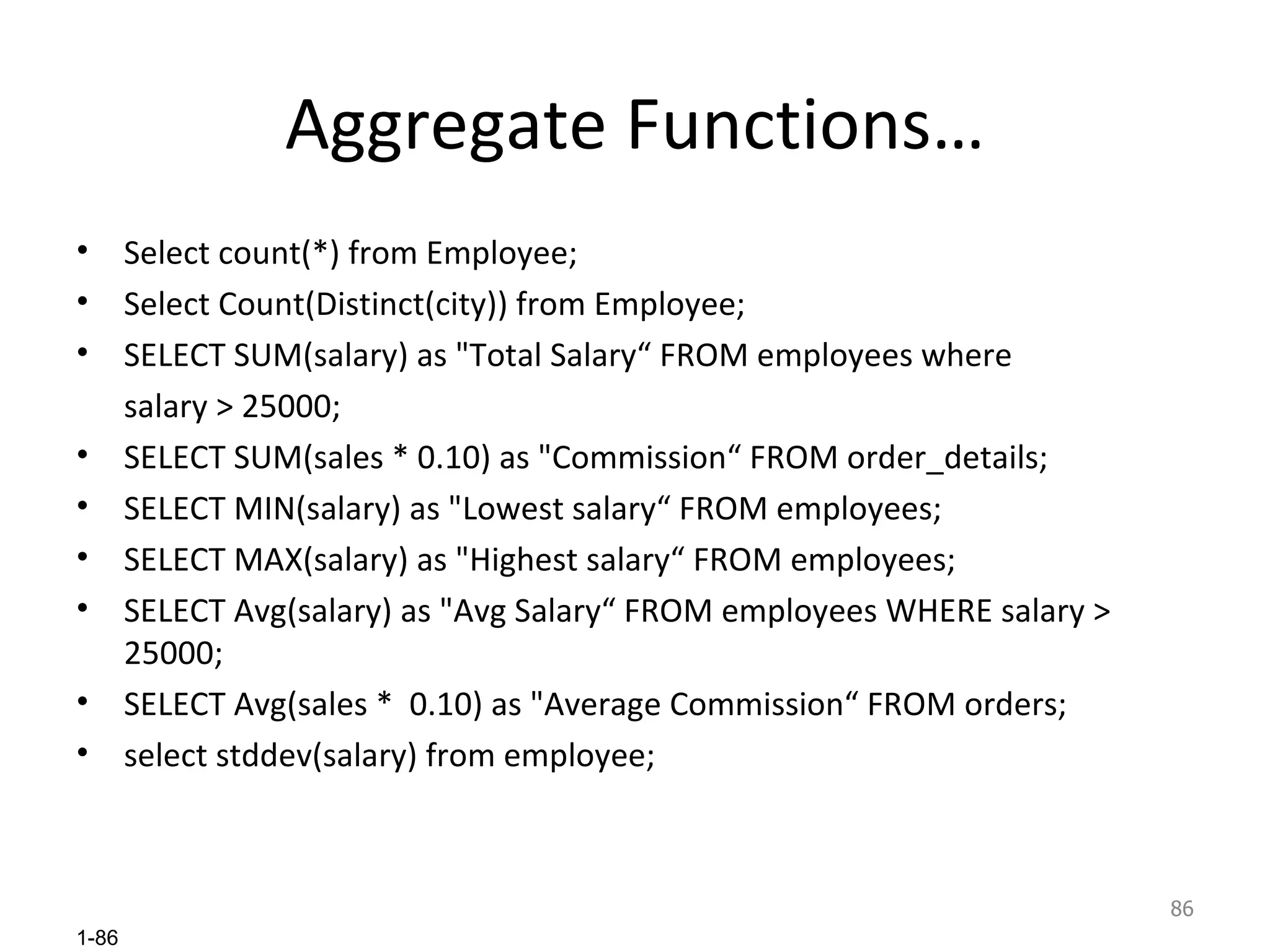 Aggregate Functions… Select count(*) from Employee; Select Count(Distinct(city)) from Employee; SELECT SUM(salary) as &quot;Total Salary“ FROM employees where  salary > 25000; SELECT SUM(sales * 0.10) as &quot;Commission“ FROM order_details; SELECT MIN(salary) as &quot;Lowest salary“ FROM employees; SELECT MAX(salary) as &quot;Highest salary“ FROM employees; SELECT Avg(salary) as &quot;Avg Salary“ FROM employees WHERE salary > 25000; SELECT Avg(sales *  0.10) as &quot;Average Commission“ FROM orders; select stddev(salary) from employee; 