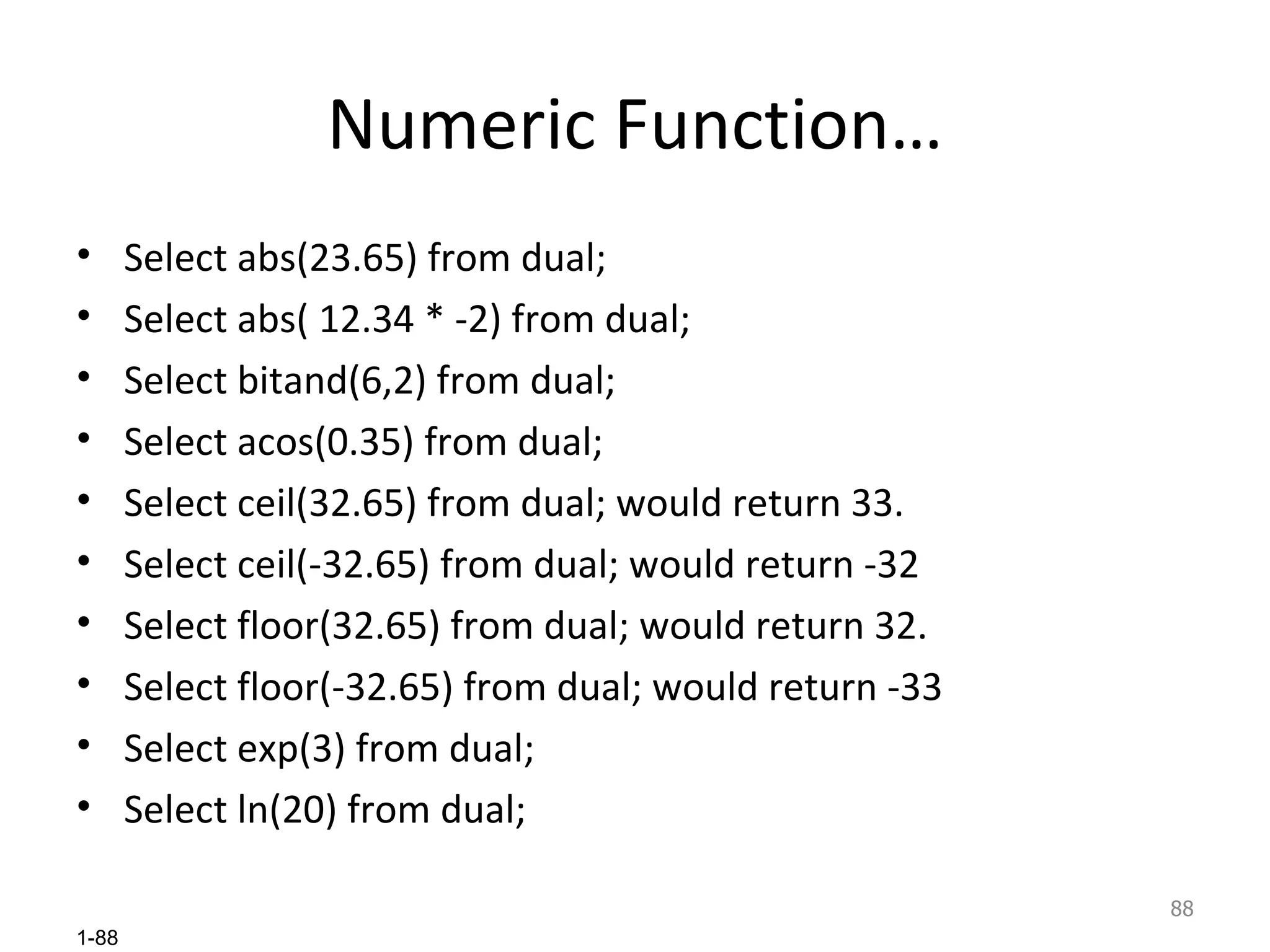 Numeric Function… Select abs(23.65) from dual; Select abs( 12.34 * -2) from dual; Select bitand(6,2) from dual; Select acos(0.35) from dual; Select ceil(32.65) from dual; would return 33. Select ceil(-32.65) from dual; would return -32 Select floor(32.65) from dual; would return 32. Select floor(-32.65) from dual; would return -33 Select exp(3) from dual; Select ln(20) from dual; 