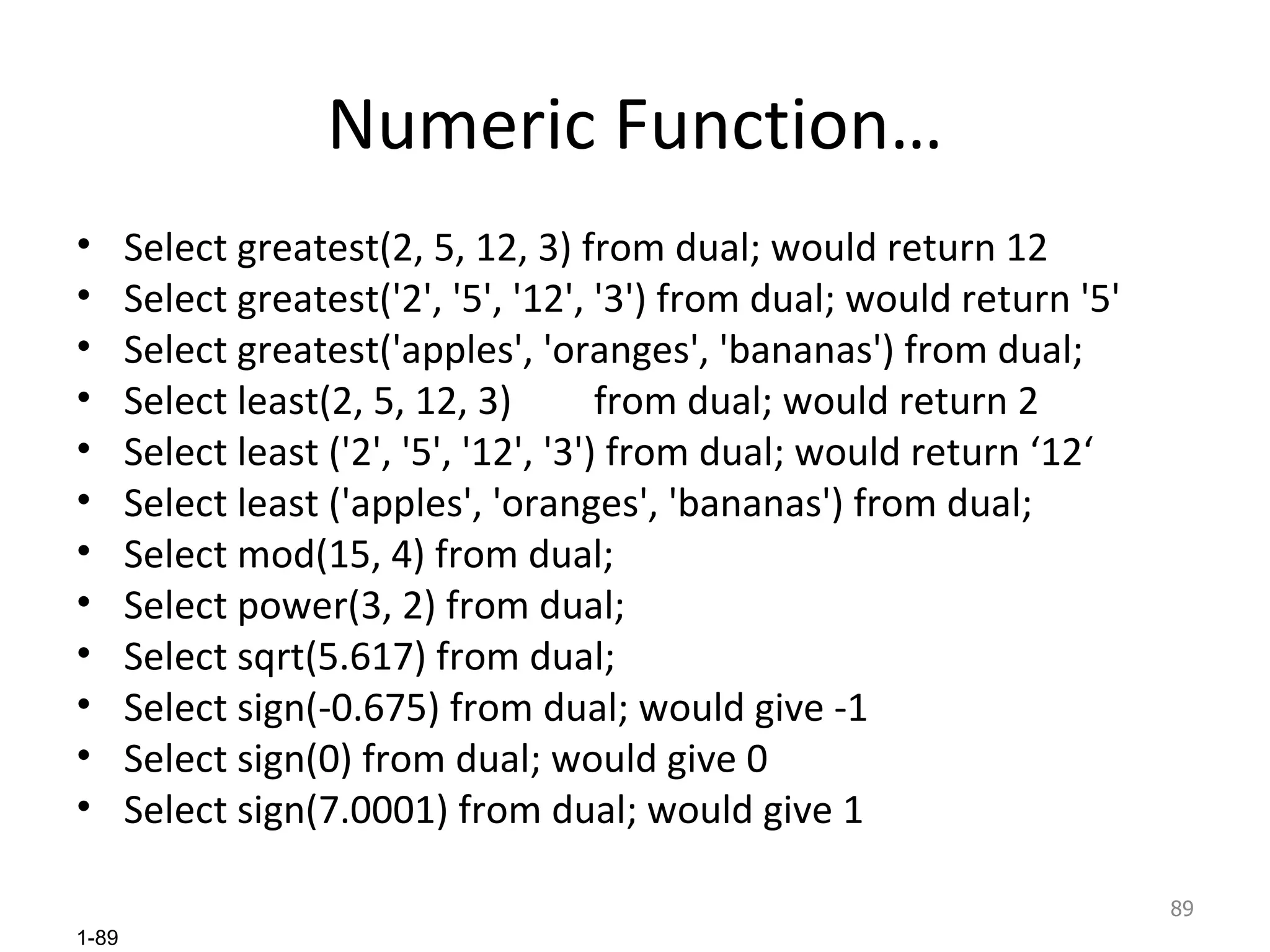 Numeric Function… Select greatest(2, 5, 12, 3) from dual; would return 12 Select greatest('2', '5', '12', '3') from dual; would return '5' Select greatest('apples', 'oranges', 'bananas') from dual;  Select least(2, 5, 12, 3)  from dual; would return 2 Select least ('2', '5', '12', '3') from dual; would return ‘12‘ Select least ('apples', 'oranges', 'bananas') from dual; Select mod(15, 4) from dual; Select power(3, 2) from dual; Select sqrt(5.617) from dual; Select sign(-0.675) from dual; would give -1 Select sign(0) from dual; would give 0 Select sign(7.0001) from dual; would give 1 