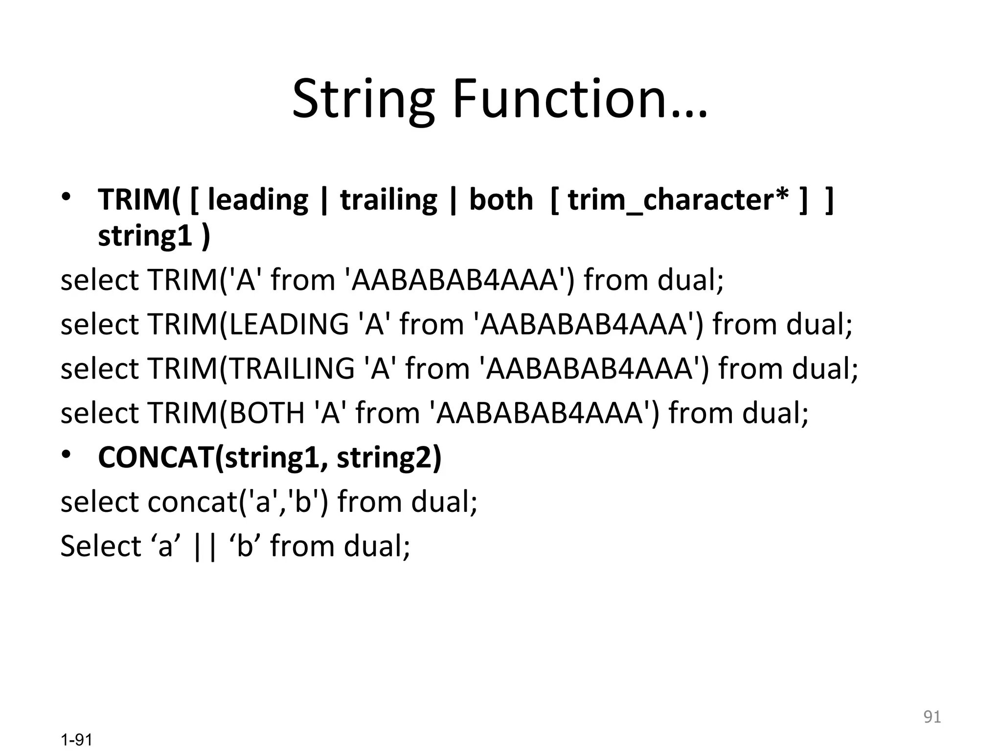 String Function… TRIM( [ leading | trailing | both  [ trim_character* ]  ]  string1 ) select TRIM('A' from 'AABABAB4AAA') from dual; select TRIM(LEADING 'A' from 'AABABAB4AAA') from dual; select TRIM(TRAILING 'A' from 'AABABAB4AAA') from dual; select TRIM(BOTH 'A' from 'AABABAB4AAA') from dual; CONCAT(string1, string2) select concat('a','b') from dual; Select ‘a’ || ‘b’ from dual; 