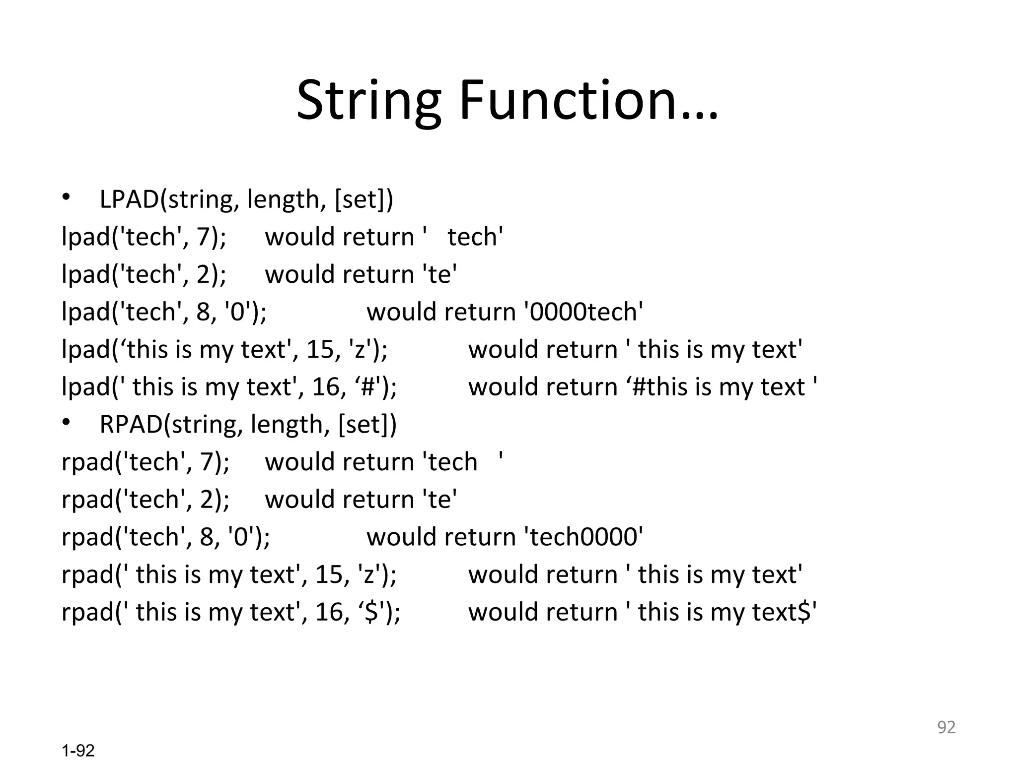 String Function… LPAD(string, length, [set]) lpad('tech', 7); would return '  tech' lpad('tech', 2); would return 'te' lpad('tech', 8, '0'); would return '0000tech' lpad(‘this is my text', 15, 'z'); would return ' this is my text' lpad(' this is my text', 16, ‘#'); would return ‘#this is my text ' RPAD(string, length, [set]) rpad('tech', 7); would return 'tech  ' rpad('tech', 2); would return 'te' rpad('tech', 8, '0'); would return 'tech0000' rpad(' this is my text', 15, 'z'); would return ' this is my text' rpad(' this is my text', 16, ‘$'); would return ' this is my text$' 