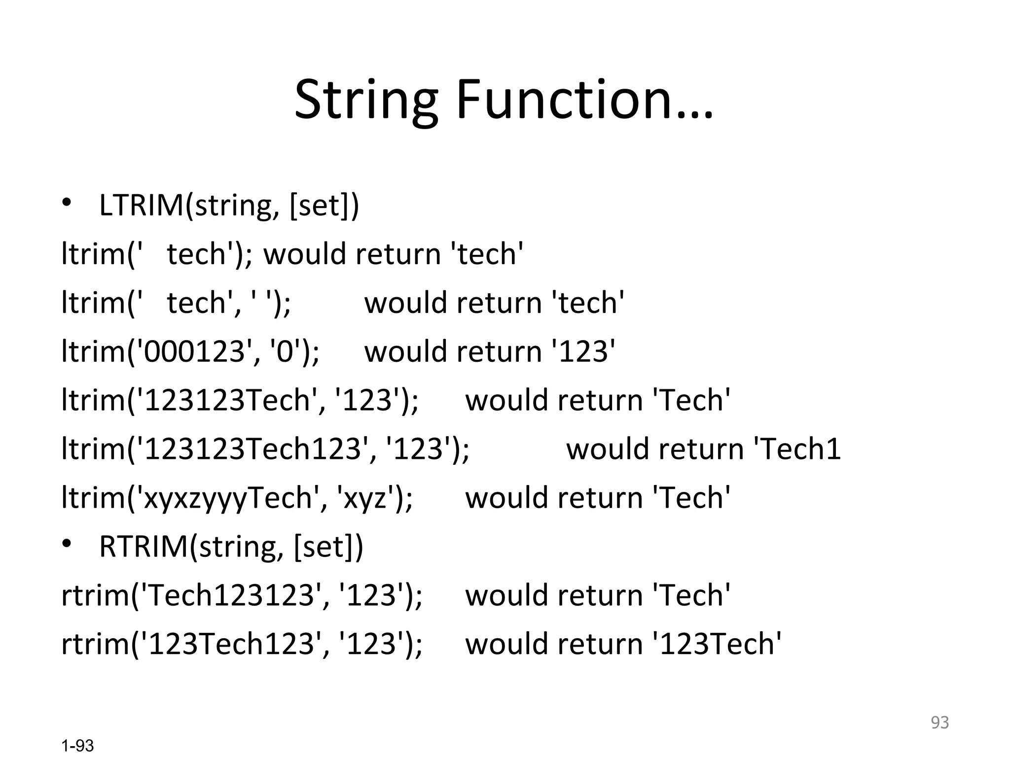 String Function… LTRIM(string, [set]) ltrim('  tech'); would return 'tech' ltrim('  tech', ' '); would return 'tech' ltrim('000123', '0'); would return '123' ltrim('123123Tech', '123'); would return 'Tech' ltrim('123123Tech123', '123'); would return 'Tech1 ltrim('xyxzyyyTech', 'xyz'); would return 'Tech' RTRIM(string, [set]) rtrim('Tech123123', '123'); would return 'Tech' rtrim('123Tech123', '123'); would return '123Tech' 