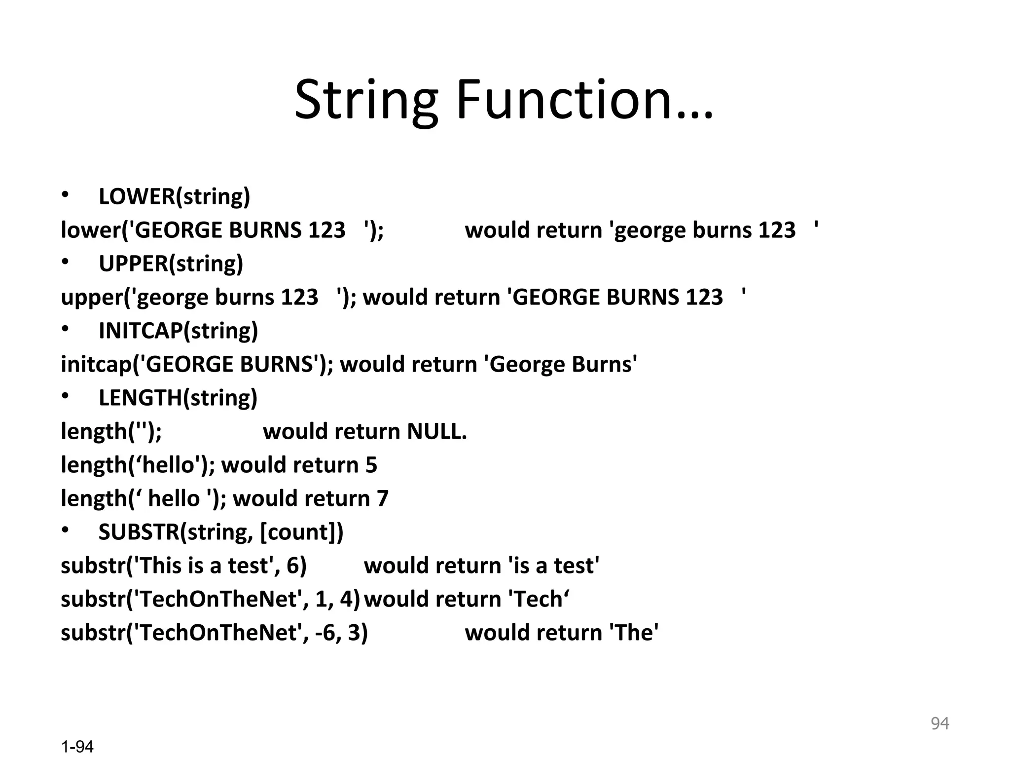 String Function… LOWER(string) lower('GEORGE BURNS 123  '); would return 'george burns 123  ' UPPER(string) upper('george burns 123  '); would return 'GEORGE BURNS 123  ' INITCAP(string) initcap('GEORGE BURNS'); would return 'George Burns' LENGTH(string) length(''); would return NULL. length(‘hello'); would return 5 length(‘ hello '); would return 7 SUBSTR(string, [count]) substr('This is a test', 6) would return 'is a test' substr('TechOnTheNet', 1, 4) would return 'Tech‘ substr('TechOnTheNet', -6, 3) would return 'The' 
