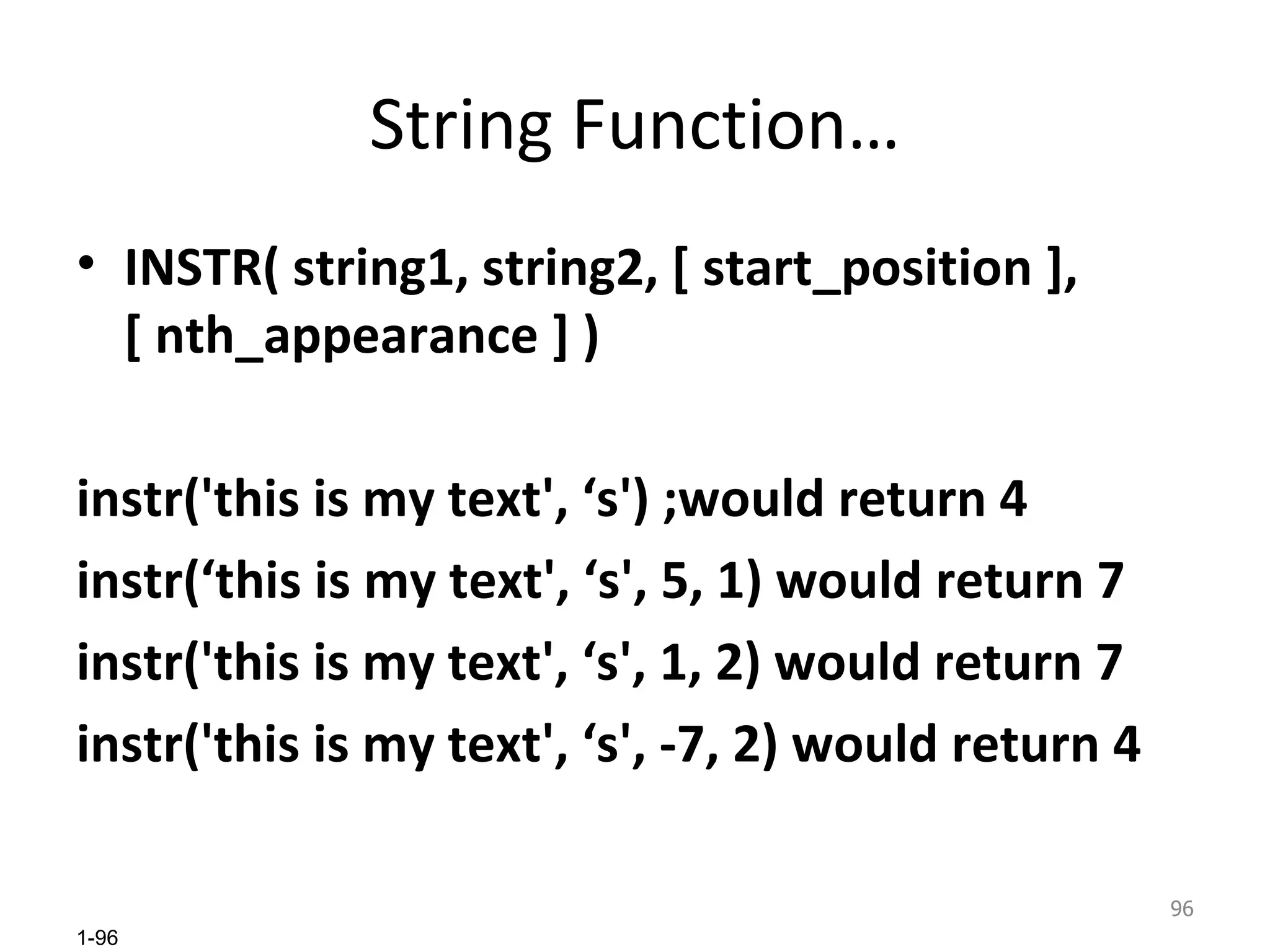 String Function… INSTR( string1, string2, [ start_position ], [ nth_appearance ] ) instr('this is my text', ‘s') ;would return 4  instr(‘this is my text', ‘s', 5, 1) would return 7  instr('this is my text', ‘s', 1, 2) would return 7  instr('this is my text', ‘s', -7, 2) would return 4 