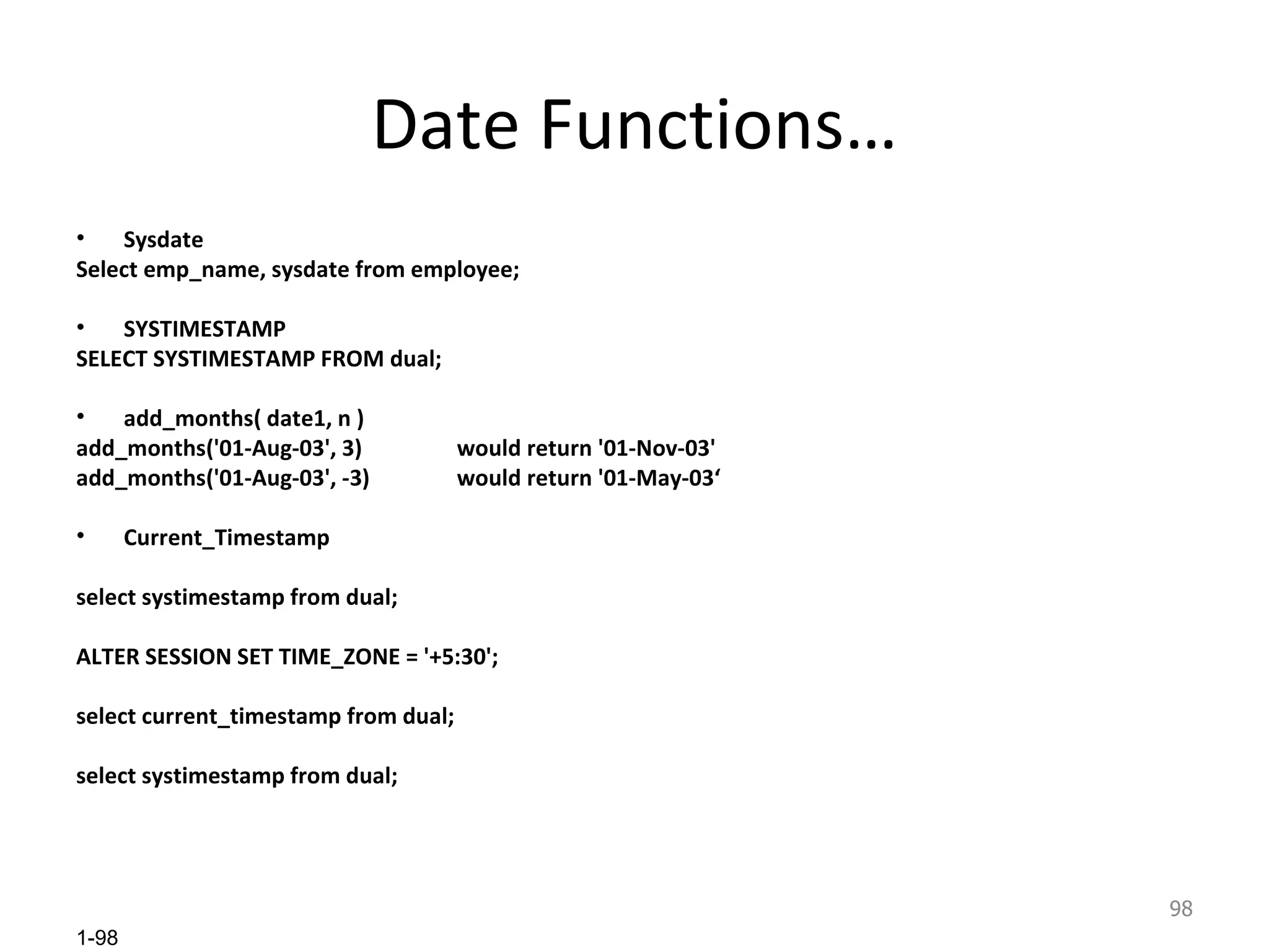 Date Functions… Sysdate Select emp_name, sysdate from employee; SYSTIMESTAMP SELECT SYSTIMESTAMP FROM dual; add_months( date1, n ) add_months('01-Aug-03', 3) would return '01-Nov-03' add_months('01-Aug-03', -3) would return '01-May-03‘ Current_Timestamp select systimestamp from dual; ALTER SESSION SET TIME_ZONE = '+5:30'; select current_timestamp from dual; select systimestamp from dual; 