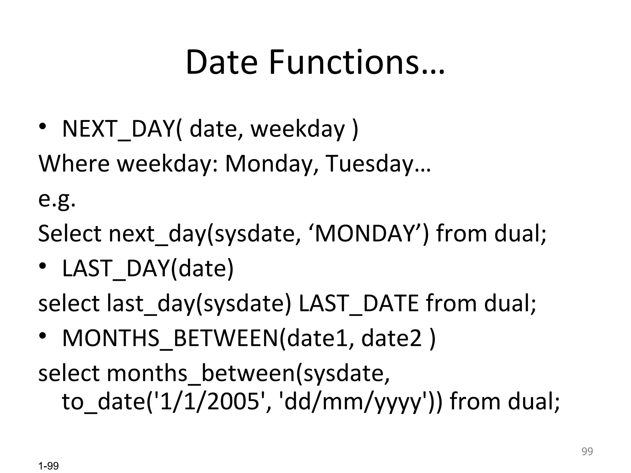 Date Functions… NEXT_DAY( date, weekday ) Where weekday: Monday, Tuesday… e.g. Select next_day(sysdate, ‘MONDAY’) from dual; LAST_DAY(date) select last_day(sysdate) LAST_DATE from dual; MONTHS_BETWEEN(date1, date2 ) select months_between(sysdate, to_date('1/1/2005', 'dd/mm/yyyy')) from dual; 