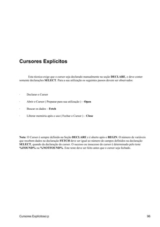 Cursores Explícitos

      Esta técnica exige que o cursor seja declarado manualmente na seção DECLARE, e deve conter
somente declarações SELECT. Para a sua utilização os seguintes passos devem ser observados:



·    Declarar o Cursor

·    Abrir o Cursor ( Preparar para sua utilização ) – Open

·    Buscar os dados – Fetch

·    Liberar memória após o uso ( Fechar o Cursor ) – Close




Nota: O Cursor é sempre definido na Seção DECLARE e é aberto após o BEGIN. O número de variáveis
que recebem dados na declaração FETCH deve ser igual ao número de campos definidos na declaração
SELECT, quando da declaração do cursor. O sucesso ou insucesso do cursor é determinado pelo teste
%FOUND% ou %NOTFOUND%. Este teste deve ser feito antes que o cursor seja fechado.




Cursores Explícitoso:p                                                                              96
 