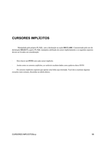 CURSORES IMPLÍCITOS

       Manipulado pelo próprio PL/SQL, sem a declaração na seção DECLARE. Caracterizado pelo uso da
declaração SELECT a qual o PL/SQL manipula a definição do cursor implicitamente e os seguintes aspectos
devem ser levados em consideração:



·    Deve haver um INTO com cada cursor implícito.

·    Assim como os cursores explícitos, as variáveis recebem dados com a palavra chave INTO

·    Os cursores implícitos esperam que apenas uma linha seja retornada. Você deve examinar algumas
exceções mais comuns, discutidas na tabela abaixo.




CURSORES IMPLÍCITOSo:p                                                                                98
 