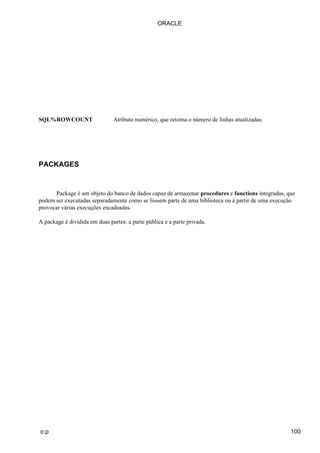 ORACLE




SQL%ROWCOUNT                   Atributo numérico, que retorna o número de linhas atualizadas.




PACKAGES



       Package é um objeto do banco de dados capaz de armazenar procedures e functions integradas, que
podem ser executadas separadamente como se fossem parte de uma biblioteca ou à partir de uma execução
provocar várias execuções encadeadas.

A package é dividida em duas partes: a parte pública e a parte privada.




o:p                                                                                                 100
 