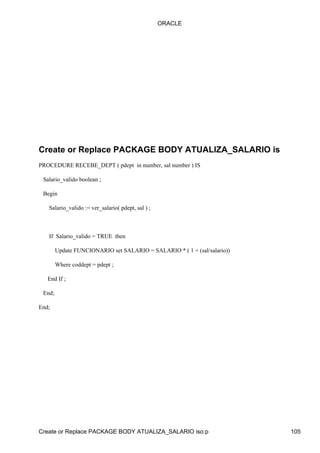 ORACLE




Create or Replace PACKAGE BODY ATUALIZA_SALARIO is
PROCEDURE RECEBE_DEPT ( pdept in number, sal number ) IS

 Salario_valido boolean ;

 Begin

   Salario_valido := ver_salario( pdept, sal ) ;



   If Salario_valido = TRUE then

        Update FUNCIONARIO set SALARIO = SALARIO * ( 1 + (sal/salario))

        Where coddept = pdept ;

   End If ;

 End;

End;




Create or Replace PACKAGE BODY ATUALIZA_SALARIO iso:p                     105
 