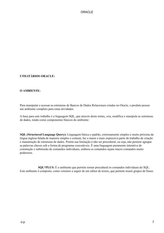 ORACLE




UTILITÁRIOS ORACLE:



O AMBIENTE:



Para manipular e acessar as estruturas de Bancos de Dados Relacionais criadas no Oracle, o produto possui
um ambiente completo para estas atividades.

A base para este trabalho é a linguagem SQL, que através desta sintax, cria, modifica e manipula as estruturas
de dados, tendo como componentes básicos do ambiente:



SQL (Structured Language Query): Linguagem básica e padrão, extremamente simples e muito próxima da
língua inglesa falada de maneira simples e comum, faz a maior e mais expressiva parte do trabalho de criação
e manutenção de estruturas de dados. Porém sua limitação é não ser procedural, ou seja, não permite agrupar
as palavras chaves sob a forma de programas executáveis. É uma linguagem puramente interativa de
construção e submissão de comandos individuais, embora os comandos sejam macro comandos muito
poderosos.



              SQL*PLUS: É o ambiente que permite tornar procedural os comandos individuais do SQL.
Este ambiente é composto, como veremos a seguir de um editor de textos, que permite reunir grupos de frases




o:p                                                                                                          7
 