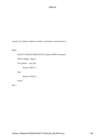 ORACLE




Function Ver_Salario( Deptno in number, vsal number ) return boolean is



Begin

          SELECT MAX(SALARIO) INTO G_Salario FROM Funcionario

          Where coddept = deptno ;

          If G_Salario > vsal then

                 Return ( TRUE ) ;

          Else

                 Return ( FALSE ) ;

          End If ;

End ; /




Create or Replace PACKAGE BODY ATUALIZA_SALARIO iso:p                     106
 