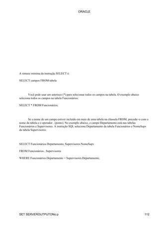 ORACLE




A sintaxe mínima da instrução SELECT é:

SELECT campos FROM tabela



       Você pode usar um asterisco (*) para selecionar todos os campos na tabela. O exemplo abaixo
seleciona todos os campos na tabela Funcionários:

SELECT * FROM Funcionários;



        Se o nome de um campo estiver incluído em mais de uma tabela na cláusula FROM, preceda−o com o
nome da tabela e o operador . (ponto). No exemplo abaixo, o campo Departamento está nas tabelas
Funcionários e Supervisores. A instrução SQL seleciona Departamento da tabela Funcionários e NomeSupv
da tabela Supervisores:



SELECT Funcionários.Departamento, Supervisores.NomeSupv

FROM Funcionários , Supervisores

WHERE Funcionários.Departamento = Supervisores.Departamento;




SET SERVEROUTPUTONo:p                                                                                112
 