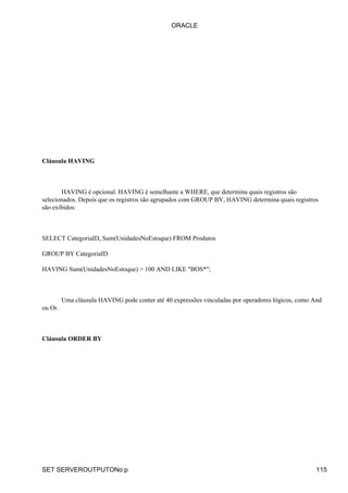 ORACLE




Cláusula HAVING



       HAVING é opcional. HAVING é semelhante a WHERE, que determina quais registros são
selecionados. Depois que os registros são agrupados com GROUP BY, HAVING determina quais registros
são exibidos:



SELECT CategoriaID, Sum(UnidadesNoEstoque) FROM Produtos

GROUP BY CategoriaID

HAVING Sum(UnidadesNoEstoque) > 100 AND LIKE "BOS*";



         Uma cláusula HAVING pode conter até 40 expressões vinculadas por operadores lógicos, como And
ou Or.



Cláusula ORDER BY




SET SERVEROUTPUTONo:p                                                                               115
 