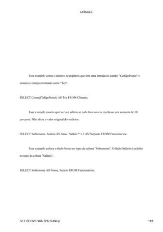 ORACLE




       Esse exemplo conta o número de registros que têm uma entrada no campo "CódigoPostal" e

nomeia o campo retornado como "Tcp".



SELECT Count(CódigoPostal) AS Tcp FROM Clientes;



       Esse exemplo mostra qual seria o salário se cada funcionário recebesse um aumento de 10

porcento. Não altera o valor original dos salários.



SELECT Sobrenome, Salário AS Atual, Salário * 1.1 AS Proposto FROM Funcionários;



       Esse exemplo coloca o título Nome no topo da coluna "Sobrenome". O título Salário é exibido

no topo da coluna "Salário".



SELECT Sobrenome AS Nome, Salário FROM Funcionários;




SET SERVEROUTPUTONo:p                                                                                118
 