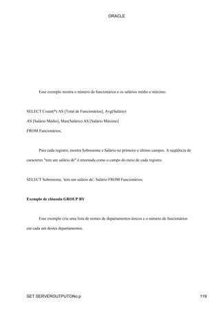ORACLE




       Esse exemplo mostra o número de funcionários e os salários médio e máximo.



SELECT Count(*) AS [Total de Funcionários], Avg(Salário)

AS [Salário Médio], Max(Salário) AS [Salário Máximo]

FROM Funcionários;



       Para cada registro, mostra Sobrenome e Salário no primeiro e último campos. A seqüência de

caracteres "tem um salário de" é retornada como o campo do meio de cada registro.



SELECT Sobrenome, 'tem um salário de', Salário FROM Funcionários;



Exemplo de cláusula GROUP BY



       Esse exemplo cria uma lista de nomes de departamentos únicos e o número de funcionários

em cada um destes departamentos.




SET SERVEROUTPUTONo:p                                                                               119
 