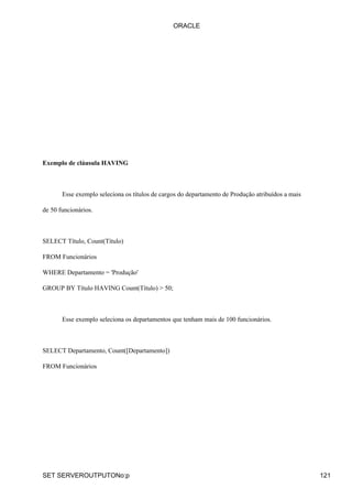 ORACLE




Exemplo de cláusula HAVING



       Esse exemplo seleciona os títulos de cargos do departamento de Produção atribuídos a mais

de 50 funcionários.



SELECT Título, Count(Título)

FROM Funcionários

WHERE Departamento = 'Produção'

GROUP BY Título HAVING Count(Título) > 50;



       Esse exemplo seleciona os departamentos que tenham mais de 100 funcionários.



SELECT Departamento, Count([Departamento])

FROM Funcionários




SET SERVEROUTPUTONo:p                                                                              121
 