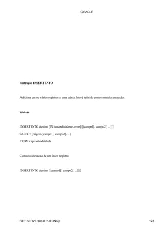 ORACLE




Instrução INSERT INTO



Adiciona um ou vários registros a uma tabela. Isto é referido como consulta anexação.



Sintaxe



INSERT INTO destino [IN bancodedadosexterno] [(campo1[, campo2[, ...]])]

SELECT [origem.]campo1[, campo2[, ...]

FROM expressãodetabela



Consulta anexação de um único registro:



INSERT INTO destino [(campo1[, campo2[, ...]])]




SET SERVEROUTPUTONo:p                                                                   123
 
