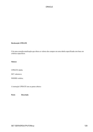 ORACLE




Declaração UPDATE



Cria uma consulta atualização que altera os valores dos campos em uma tabela especificada com base em
critérios específicos.



Sintaxe



UPDATE tabela

SET valornovo

WHERE critério;



A instrução UPDATE tem as partes abaixo:



Parte        Descrição




SET SERVEROUTPUTONo:p                                                                                   129
 