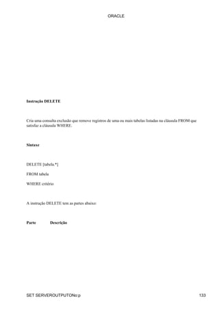 ORACLE




Instrução DELETE



Cria uma consulta exclusão que remove registros de uma ou mais tabelas listadas na cláusula FROM que
satisfaz a cláusula WHERE.



Sintaxe



DELETE [tabela.*]

FROM tabela

WHERE critério



A instrução DELETE tem as partes abaixo:



Parte         Descrição




SET SERVEROUTPUTONo:p                                                                                  133
 