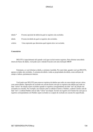 ORACLE




tabela.*      O nome opcional da tabela da qual os registros são excluídos.

tabela        O nome da tabela da qual os registros são excluídos.

critério       Uma expressão que determina qual registro deve ser excluído.



Comentários



        DELETE é especialmente útil quando você quer excluir muitos registros. Para eliminar uma tabela
inteira do banco de dados, você pode usar o método Execute com uma instrução DROP.



       Entretanto, se você eliminar a tabela, a estrutura é perdida. Por outro lado, quando você usa DELETE,
apenas os dados são excluídos. A estrutura da tabela e todas as propriedades da tabela, como atributos de
campo e índices, permanecem intactos.



        Você pode usar DELETE para remover registros de tabelas que estão em uma relação um por vários
com outras tabelas. Operações de exclusão em cascata fazem com que os registros das tabelas que estão no
lado "vários" da relação sejam excluídos quando os registros correspondentes do lado "um" da relação são
excluídos na consulta. Por exemplo, nas relações entre as tabelas Clientes e Pedidos, a tabela Clientes está do
lado "um" e a tabela Pedidos está no lado "vários" da relação. Excluir um registro em Clientes faz com que os
registros correspondentes em Pedidos sejam excluídos se a opção de exclusão em cascata for especificada.




SET SERVEROUTPUTONo:p                                                                                      134
 