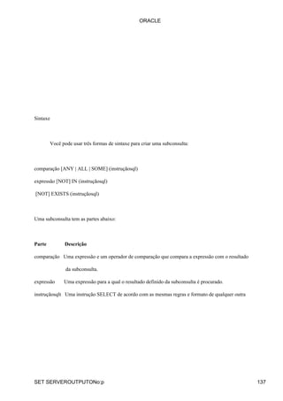 ORACLE




Sintaxe



        Você pode usar três formas de sintaxe para criar uma subconsulta:



comparação [ANY | ALL | SOME] (instruçãosql)

expressão [NOT] IN (instruçãosql)

[NOT] EXISTS (instruçãosql)



Uma subconsulta tem as partes abaixo:



Parte         Descrição

comparação Uma expressão e um operador de comparação que compara a expressão com o resultado

               da subconsulta.

expressão     Uma expressão para a qual o resultado definido da subconsulta é procurado.

instruçãosqlt Uma instrução SELECT de acordo com as mesmas regras e formato de qualquer outra




SET SERVEROUTPUTONo:p                                                                           137
 