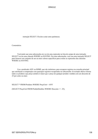 ORACLE




              instrução SELECT. Ela deve estar entre parênteses.



Comentários



        Você pode usar uma subconsulta em vez de uma expressão na lista de campo de uma instrução
SELECT ou em uma cláusula WHERE ou HAVING. Em uma subconsulta, você usa uma instrução SELECT
para fornecer um conjunto de um ou mais valores específicos para avaliar as expressões das cláusulas
WHERE ou HAVING.



        Use o predicado ANY ou SOME, que são sinônimos, para recuperar registros na consulta principal
que satisfaçam a comparação com quaisquer registros recuperados na subconsulta. O exemplo abaixo retorna
todos os produtos cujo preço unitário é maior que o preço de qualquer produto vendido com um desconto de
25 por cento ou mais:



SELECT * FROM Produtos WHERE PreçoUnit > ANY

(SELECT PreçoUnit FROM PedidoDetalhes WHERE Desconto >= .25);




SET SERVEROUTPUTONo:p                                                                                138
 