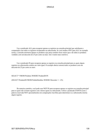ORACLE




       Use o predicado ALL para recuperar apenas os registros na consulta principal que satisfaçam a
comparação com todos os registros recuperados na subconsulta. Se você mudou ANY para ALL no exemplo
acima, a consulta retornaria apenas os produtos cujo preço unitário fosse maior que o de todos os produtos
vendidos com um desconto de 25 por cento ou mais. Isto é muito mais restritivo.



        Use o predicado IN para recuperar apenas os registros na consulta principal para os quais alguns
registros na subconsulta contêm um valor igual. O exemplo abaixo retorna todos os produtos com um
desconto de 25 por cento ou mais:



SELECT * FROM Produtos WHERE ProdutoID IN

(SELECT ProdutoID FROM PedidoDetalhes WHERE Desconto >= .25);



        De maneira contrária, você pode usar NOT IN para recuperar apenas os registros na consulta principal
para os quais não existam registros com valores iguais na subconsulta. Utilize o predicado EXISTS (com a
palavra reservada NOT opcionalmente) em comparações true/false para determinar se a subconsulta retorna
algum registro.




SET SERVEROUTPUTONo:p                                                                                      139
 